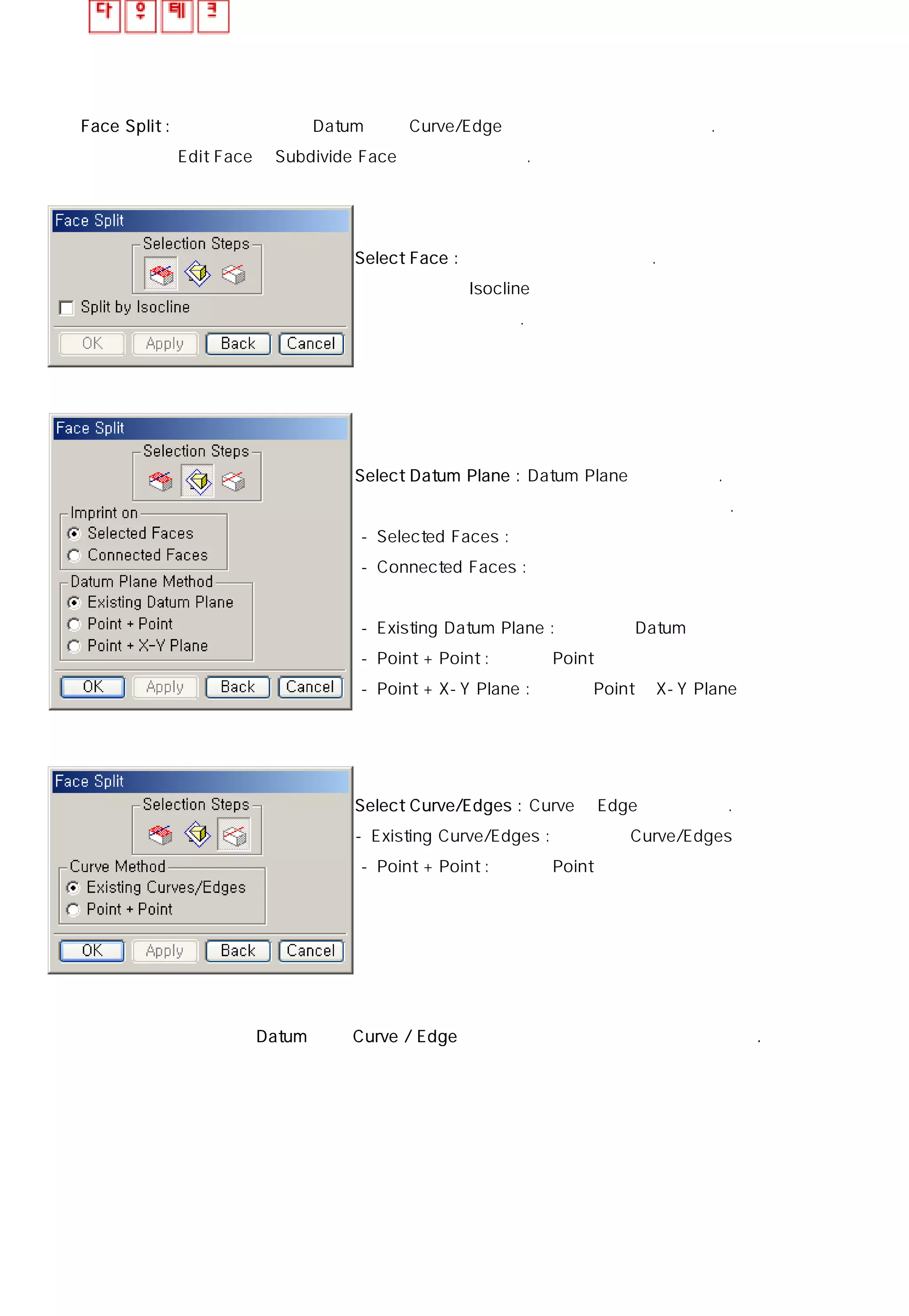 Face Split : 선택한 면에 대해 Datum 또는 Curve/Edge를 이용하여 분할할 수 있다.
Edit Face의 Subdivide Face 기능과 동일하다.
Select Face : 원하는 면을 선택해 준다.
Isocline을 이용해 분할을 원할때는 옵션에 체크를
해준다.
Select Datum Plane : Datum Plane을 선택한다.
없으면 넘어가도 무관하다.
- Selected Faces : 선택한 면을 이용
- Connected Faces : 연결된 면을 이용
- Existing Datum Plane : 존재하는 Datum을 이용
- Point + Point : 두개의 Point를 선택해서
- Point + X-Y Plane : 하나의 Point와 X-Y Plane을 이용해서
Select Curve/Edges : Curve나 Edge를 선택한다.
- Existing Curve/Edges : 존재하는 Curve/Edges 를 이용
- Point + Point : 두개의 Point를 선택해서
하나의 면은 선택한 후 Datum 이나 Curve / Edge중 반드시 하나는 선택해 주어야만 한다.
 