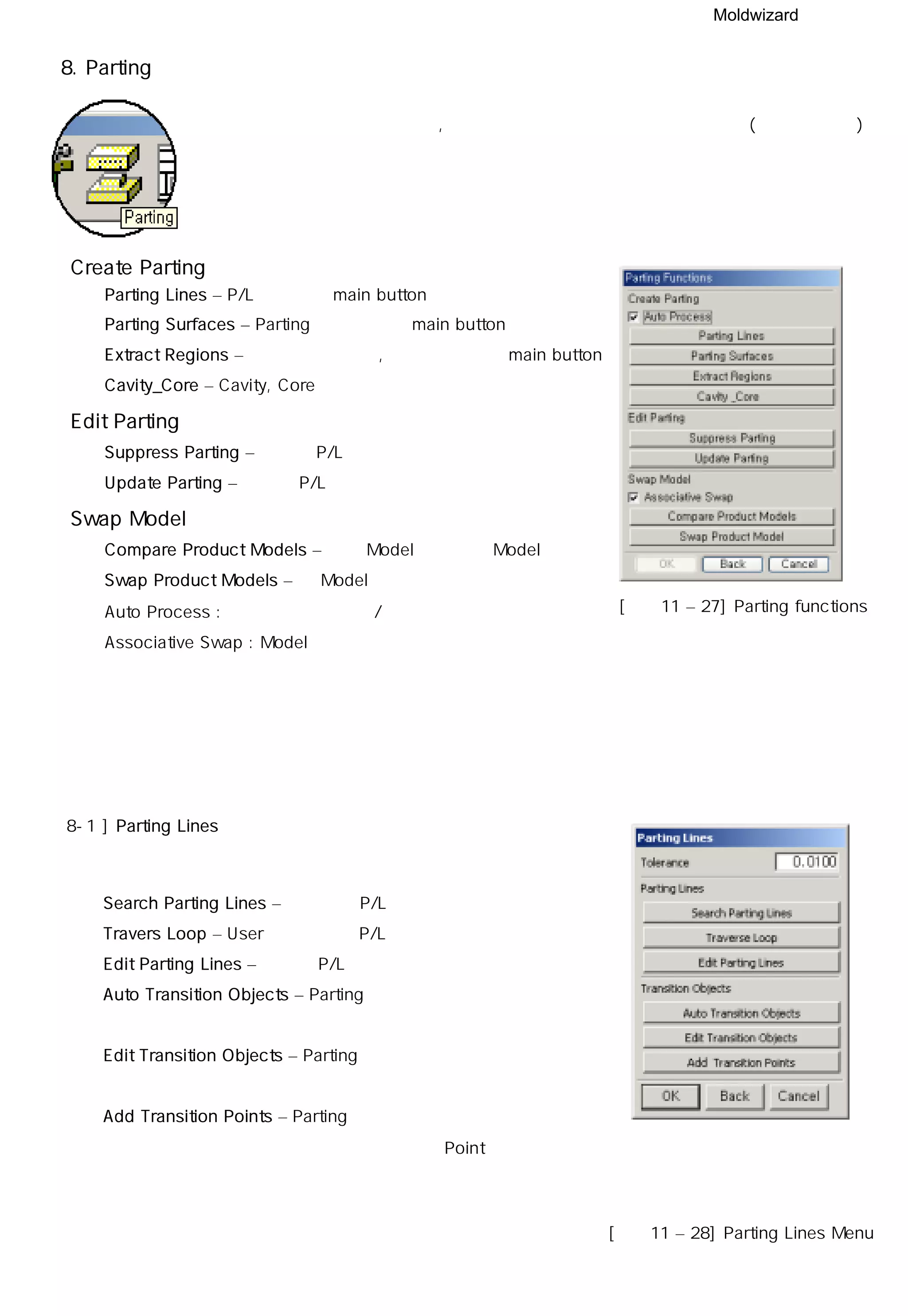 Moldwizard
8. Parting
기능으로 자동 파팅면 생성 상,하 코아 분할 까지 순차적으로 기능 수행(수동생성가능)
Create Parting
◎ Parting Lines – P/L에 관련된 main button
◎ Parting Surfaces – Parting 면에 관련된 main button
◎ Extract Regions – 분할될 부분 표시, 편집할 수 있는 main button
◎ Cavity_Core – Cavity, Core를 분할하는 기능
Edit Parting
◎ Suppress Parting – 생성된 P/L을 숨기는 기능
◎ Update Parting – 수정된 P/L을 적용시키는 기능
Swap Model
◎ Compare Product Models – 원본 Model과 변경될 Model을 비교
◎ Swap Product Models – 새 Model 로 변경
Auto Process : 공정에 대한 자동화/비자동화 지정
Associative Swap : Model 교체시 연관성 부여
[그림11 – 27] Parting functions
8-1 ] Parting Lines
◎ Search Parting Lines – 자동으로 P/L검색
◎ Travers Loop – User가 수동으로 P/L선택
◎ Edit Parting Lines – 생성된 P/L을 수정 시
◎ Auto Transition Objects – Parting 면이 변환되어
생성할 곳을 자동지정
◎ Edit Transition Objects – Parting 면을 정의하기 어려운 부분에
자동으로 면 생성 할 수 있도록 지정
◎ Add Transition Points – Parting 면 생성시 변환방향이나
방법이 다른 부분을 Point로 인식 시키는 기능
[그림11 – 28] Parting Lines Menu
 