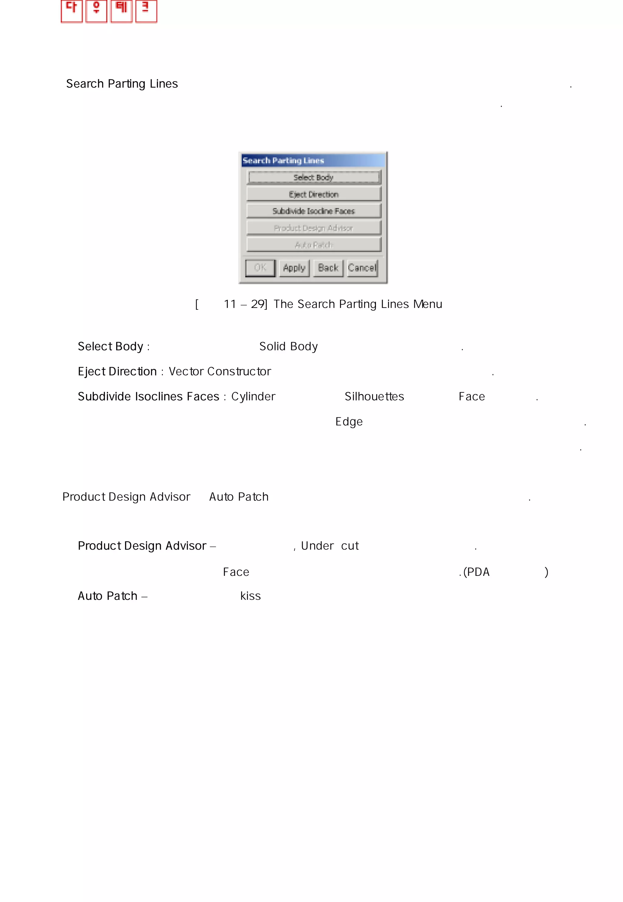 Search Parting Lines 기능은 파팅 라인으로 생성될 수 있는 모든 모서리 와 습합을 찾을 수 있다.
이 기능은 파팅 라인을 자동으로 생성시킬 뿐만 아니라 작업하는데 도움을 줄 것이다.
[그림11 – 29] The Search Parting Lines Menu
◎ Select Body : 파팅 라인을 검색할 Solid Body를 선택하고 해제할 수 있다.
◎ Eject Direction : Vector Constructor 를 사용하여 취출 방향을 변경 할 수 있다.
◎ Subdivide Isoclines Faces : Cylinder 나 곡면상의 Silhouettes 라인으로 Face 분할한다.
파팅 라인이 제품의 Edge 존재한다면 이 기능은 사용할 필요가 없다.
큰 제품 같은 경우에는 습곡을 생성 시키는데 오랜 시간이 소요된다.
Product Design Advisor 와 Auto Patch 버튼은 하나의 파팅 라인을 찾아야 활성화가 된다.
◎ Product Design Advisor – 제품의 수직면, Under cut 등의 정보를 제공한다.
Face 색상을 바꿀 수도 있는 기능도 제공된다.(PDA 부분 참조)
◎ Auto Patch – 자동으로 제품의 kiss면을 찾아 매꾸는 기능
 