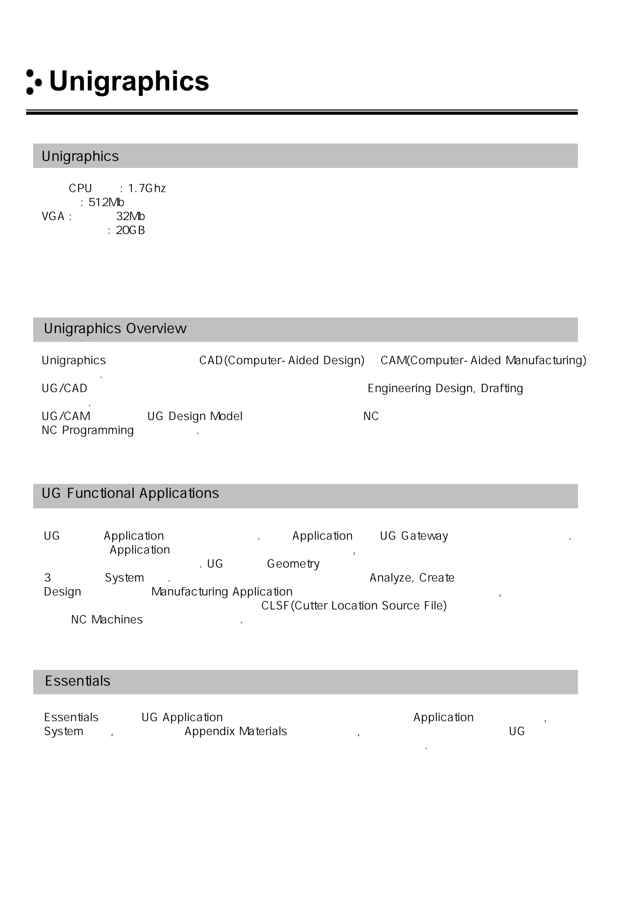 Unigraphics 소개
Unigraphics 하드웨어 권장사양
최소 CPU 속도: 1.7Ghz
메모리 : 512Mb
VGA : 메모리 32Mb 이상의 그래픽 카드
하드 디스크 : 20GB
Unigraphics Overview
Unigraphics는 최신의 대화형 CAD(Computer-Aided Design)와 CAM(Computer-Aided Manufacturing)
시스템이다.
UG/CAD에서는 오늘날 제조 회사에서 사용되어지는 표준적인 Engineering Design, Drafting 기능을
제공한다.
UG/CAM 은 완성된 UG Design Model 을 사용함으로써 각종 NC장비에서 사용할 수 있는
NC Programming을 생성한다.
UG Functional Applications
UG는 여러 Application 들로 나뉘어 진다. 이런 Application들은 UG Gateway 를 가지고 있어야 한다.
하지만 다른 Application들은 선택적으로 사용 할 수 있으며, 각 개인의 사용자의 요구에 충족할 수
있도록 모듈을 구성할 수 있다. UG는 모든 Geometry 형상을 정확하게 묘사 할 수 있도록 하는 완벽한
3차원 정밀 System이다. 원하는 제품을 설계하고 도면화 하여 Analyze, Create 할 수 있으며 한번
Design이 완료 되면 Manufacturing Application을 사용하여 각종 가공정보를 입력하고 ,
모델링 형상을 지정함으로써 자동적으로 CLSF(Cutter Location Source File)를 생성하여
각종 NC Machines 에 적용할 수 있다.
Essentials 에서 담고 있는 내용
Essentials 에서는 UG Application의 일반적인 기능에 대한 정의 및 각 Application에 대한 개요,
System 개념, 참고를 위한 Appendix Materials 를 담고 있고, 여기에서는 일반적인 전체 UG에
대해서 설명하고 있기 때문에 모든 사용자들이 즉시 쉽게 이용할 수 있다.
 