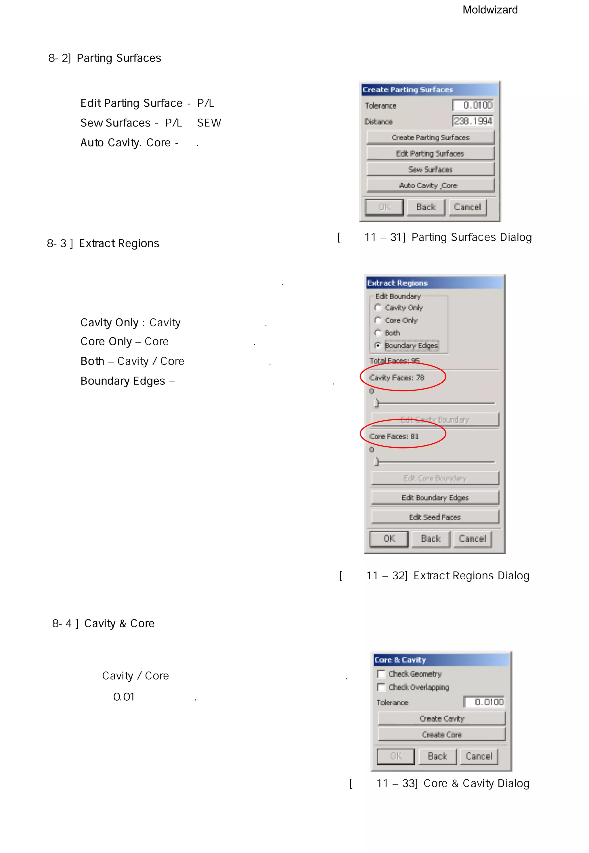 Moldwizard
8-2] Parting Surfaces
◎ Edit Parting Surface - P/L면 생성시편집기능
◎ Sew Surfaces - P/L면 SEW
◎ Auto Cavity. Core - 상.하코아 자동 분할
[그림11 – 31] Parting Surfaces Dialog
8-3 ] Extract Regions
파팅 생성에 사용될 면을 제품에서 뜯어낸다.
◎ Cavity Only : Cavity측 면만 뜯어준다.
◎ Core Only – Core측 면만 뜯어준다.
◎ Both – Cavity / Core 양쪽을 뜯어준다.
◎ Boundary Edges – 경계 모서리를 기준으로 뜯는다.
[그림11 – 32] Extract Regions Dialog
8-4 ] Cavity & Core
생성된 Cavity / Core 측 면을 이용하여 상하 분할을 한다.
기본공차 0.01을 사용한다.
[그림11 – 33] Core & Cavity Dialog
 