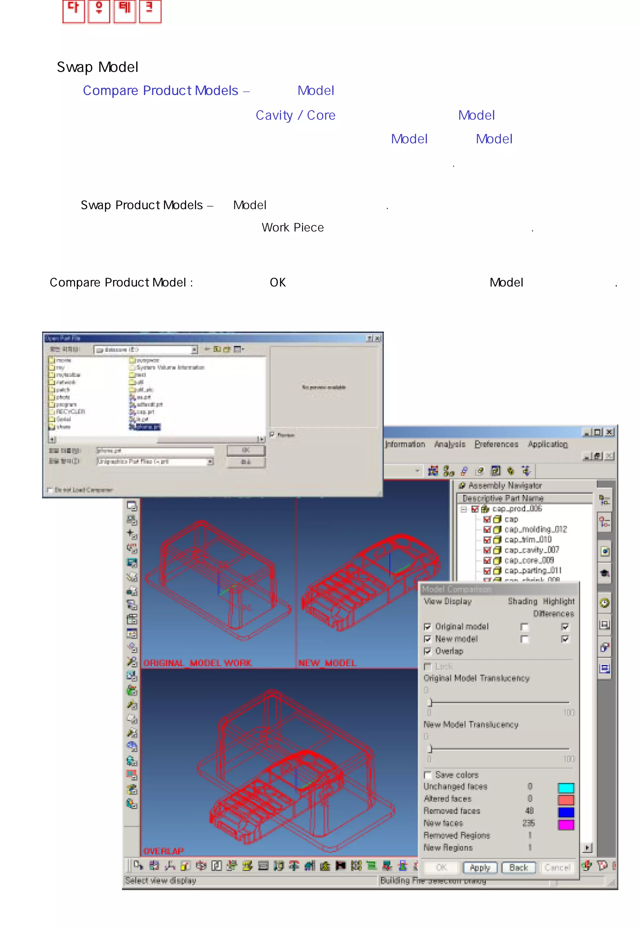 Swap Model
◎ Compare Product Models – 적용된 Model의 형상에 상당한 수정이 있었을 때 혹은
Cavity / Core 크기가 유사한 다른 Model로 설계가 변경
되었을 때 변경전 원본 Model과 변경 Model을 같은 화면
상에 나타내어 비교하는 기능이다.
◎ Swap Product Models – 새 Model 로 변경하는 기능이다.
결정된 Work Piece의 크기는 변동되지 않으므로 유의한다.
Compare Product Model : 파일 선택 후 OK 버튼을 누르면 그림처럼 화면상에 두 Model을 나타내어 준다.
 