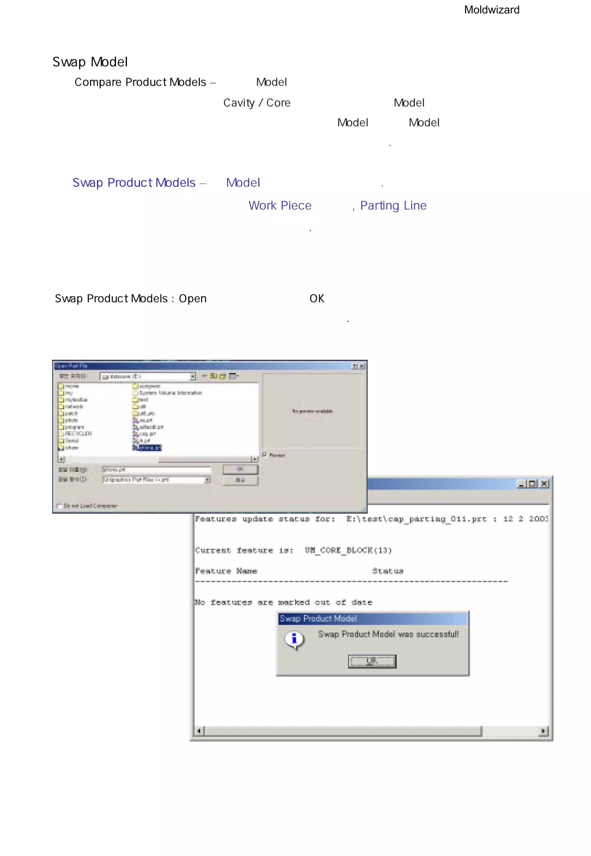Moldwizard
Swap Model
◎ Compare Product Models – 적용된 Model의 형상에 상당한 수정이 있었을 때 혹은
Cavity / Core 크기가 유사한 다른 Model로 설계가 변경
되었을 때 변경전 원본 Model과 변경 Model을 같은 화면
상에 나타내어 비교하는 기능이다.
◎ Swap Product Models – 새 Model 로 변경하는 기능이다.
결정된 Work Piece의 크기, Parting Line 등은 변동되지
않으므로 주의한다.
Swap Product Models : Open창에서 파일 선택 후 OK 버튼을 누르면 성공 했다는 메시지와 함께
변경된 파일이 화면상에 나타난다.
 