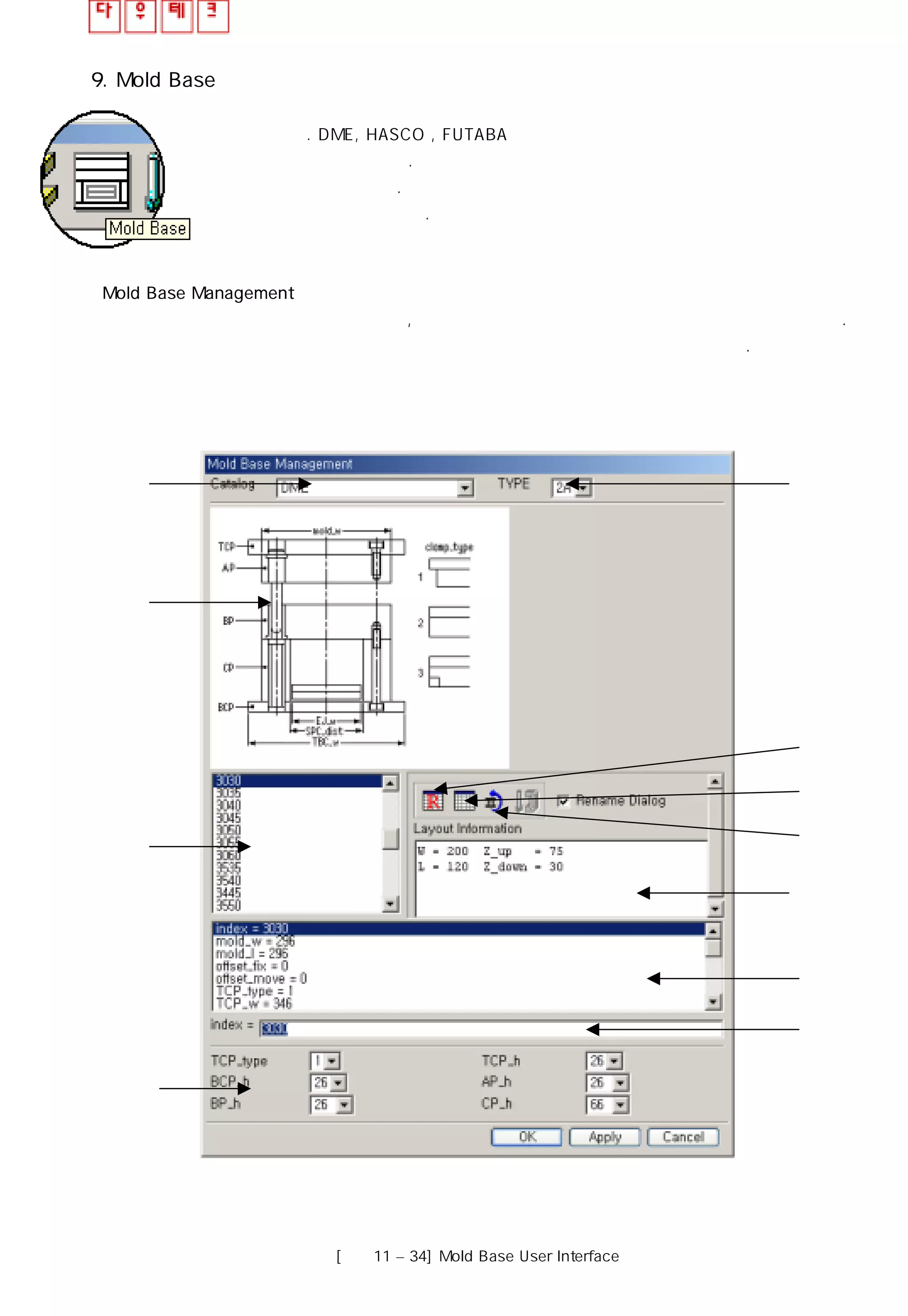 9. Mold Base
몰드 베이스 관리 창은 몰드 프로젝트 어셈블리에 몰드 베이스를 추가 시키고 수정할 수
있도록 한다. DME, HASCO , FUTABA와 같은 몰드 베이스 라이브러리는 각 금형의
유형에 맞게 사용 할 있다. 몰드 베이스 관리 창은 몰드 베이스 사이즈는 설계하는 동안
언제든지 수정 가능하다. 사용자는 몰드 베이스 관리 창에 임의로 몰드 베이스 규격을
생성하여 추가 시킬 수 있다.
Mold Base Management
몰드 베이스 관리 창은 아래와 같으며 , 작업에 사용될 모든 몰드 베이스 규격을 사용할 수 있다.
몰드 베이스 관리 창은 몰드 베이스 정보를 몇 개의 영역으로 나누어 제공하고 있다.
④
⑩
⑪
① ②
③
⑤
⑥
⑦
⑧
⑨
[그림11 – 34] Mold Base User Interface
 