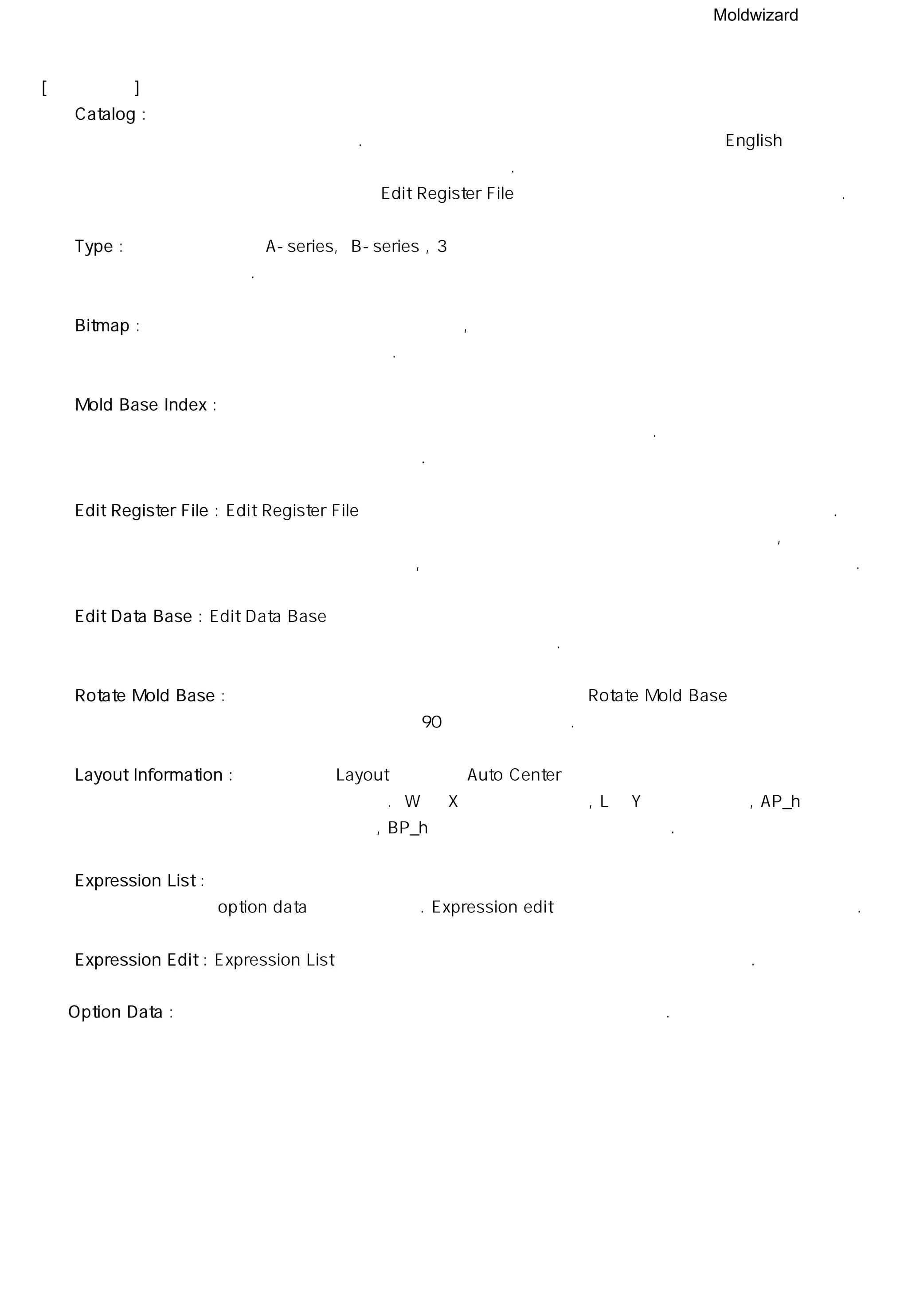 Moldwizard
[ 부분 설명 ]
① Catalog : 목록 옵션 메뉴는 현재 작업 중인 몰드 베이스를 나타내고 제품 단위와 몰드 베이스
기록 파일에 의해 결정된다. 제품 단위를 인치로 작업 한다면 기록 파일의 English
시트에 속한 몰드 베이스 목록 이름을 표시한다. 몰드 베이스 리스트 명은 몰드 베이스
기록 파일에 저장되어 있으며 Edit Register File 로 목록 데이터를 수정하고 추가할 수 있다.
② Type : 타입 옵션 메뉴는 A-series, B-series , 3 단 금형과 같이 몰드 베이스 의 구성 형태를
선택 할 수 있다.
③ Bitmap : 몰드 베이스 구조를 그림으로 나타냈으며 , 설계하는데 적합한 결합 구조의 몰드
베이스를 선택할 수 있도록 한다.
④ Mold Base Index : 몰드 베이스 관리 시스템은 코어 배열을 계산하고 코어가 충분히 포함할 수
있는 몰드 베이스 크기를 목록에서 활성화하여 나타난다. 작업자는 원하는 크기의 몰드
베이스를 선택 할 수 있다.
⑤ Edit Register File : Edit Register File 버튼을 클릭하면 몰드 베이스 기록 스프레드 시트 파일을 연다.
몰드 베이스 기록 파일은 몰드 베이스 관리 시스템을 구성하는 모든 정보,
모델 라이브러리의 위치 , 비트맵 이미지와 데이터 베이스 제어 기능을 가지고 있다.
⑥ Edit Data Base : Edit Data Base 버튼은 창에 나타난 현재 작업 중인 몰드 베이스 정보를
설정할 수 있도록 스프레드 시트 파일을 연다.
⑦ Rotate Mold Base : 몰드 베이스가 원하는 방향에 놓이지 않았다면 Rotate Mold Base 버튼을
사용하여 몰드 베이스를 90만큼 회전 시킨다.
⑧ Layout Information : 배열 정보는 Layout 단계에서 Auto Center기능을 사용했을 경우에만
인식하여 나타난다. W 는 X방향으로 넓이를 , L는 Y방향으로 높이, AP_h 는
상측 코어의 높이, BP_h는 하측 코어의 높이를 가리킨다.
⑨ Expression List : 모든 파라메터는 몰드 베이스 데이터베이스 파일에 포함되어 있으며 이 값들은
option data값과 일치 한다. Expression edit 창에서 나타난 치수를 수정할 수도 있다.
⑩ Expression Edit : Expression List에 나열된 치수 중에 단일 파라메터를 수정할 때 쓰인다.
⑪ Option Data : 선택한 몰드 베이스의 형판 두께와 같이 옵션 데이터를 나타낸다.
 