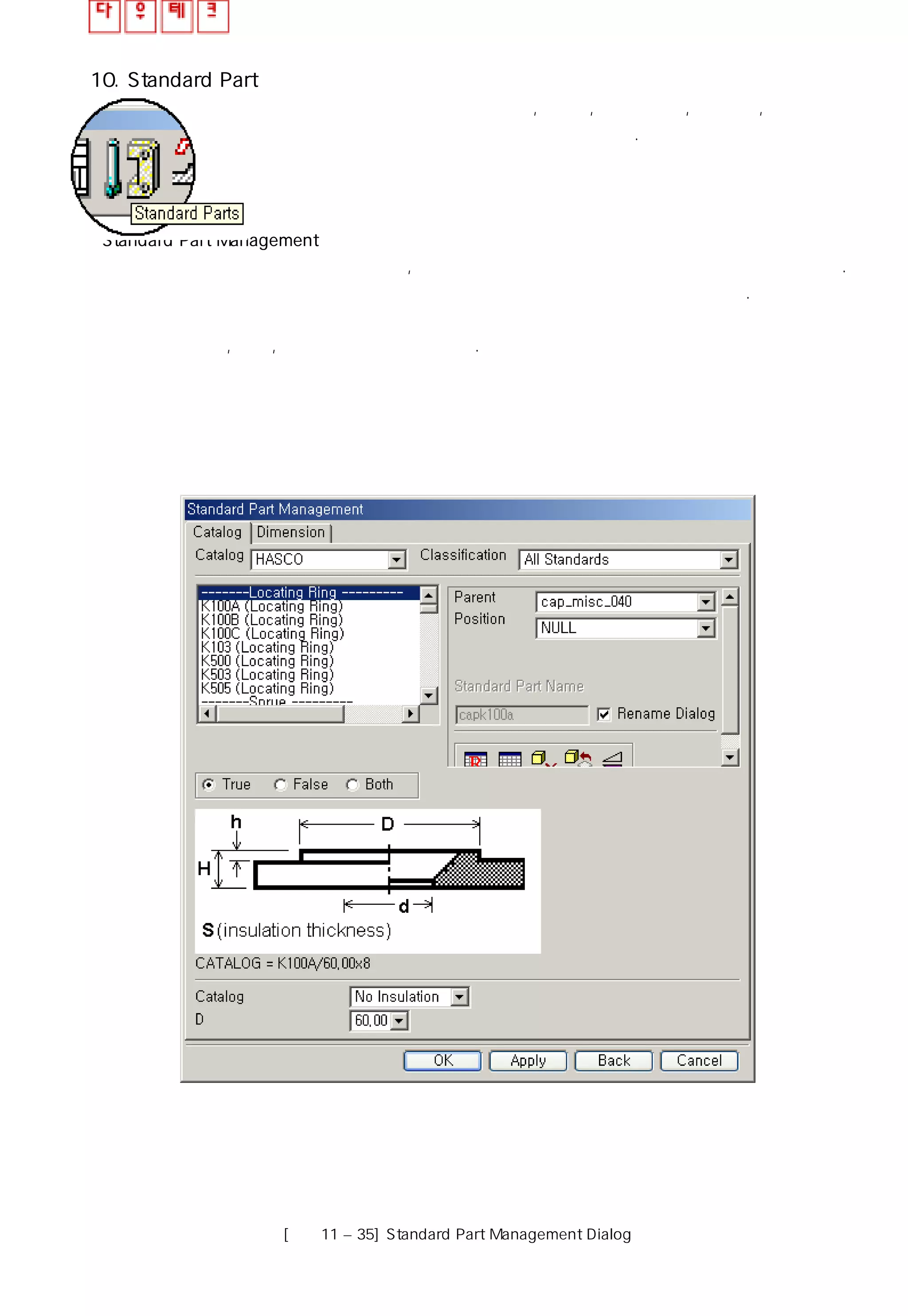 10. Standard Part
표준 부품 관리 창은 사용자가 밀핀,스프루, 로케이트링, 볼트 등 ,표준 부품을
사용하여 쉽게 적용할 수 있도록 방법을 제시한다.
Standard Part Management
몰드 베이스 관리 창은 아래와 같으며 , 작업에 사용될 모든 몰드 베이스 규격을 사용할 수 있다.
몰드 베이스 관리 창은 몰드 베이스 정보를 몇 개의 영역으로 나누어 제공하고 있다.
보편화 된 부품으로 이루어진 표준 라이브러리 외에 요구되는 부품은 사용자가 직접 데이터
베이스를 추가, 수정, 삭제하여 작업 할 수 있다.
[그림11 – 35] Standard Part Management Dialog
 