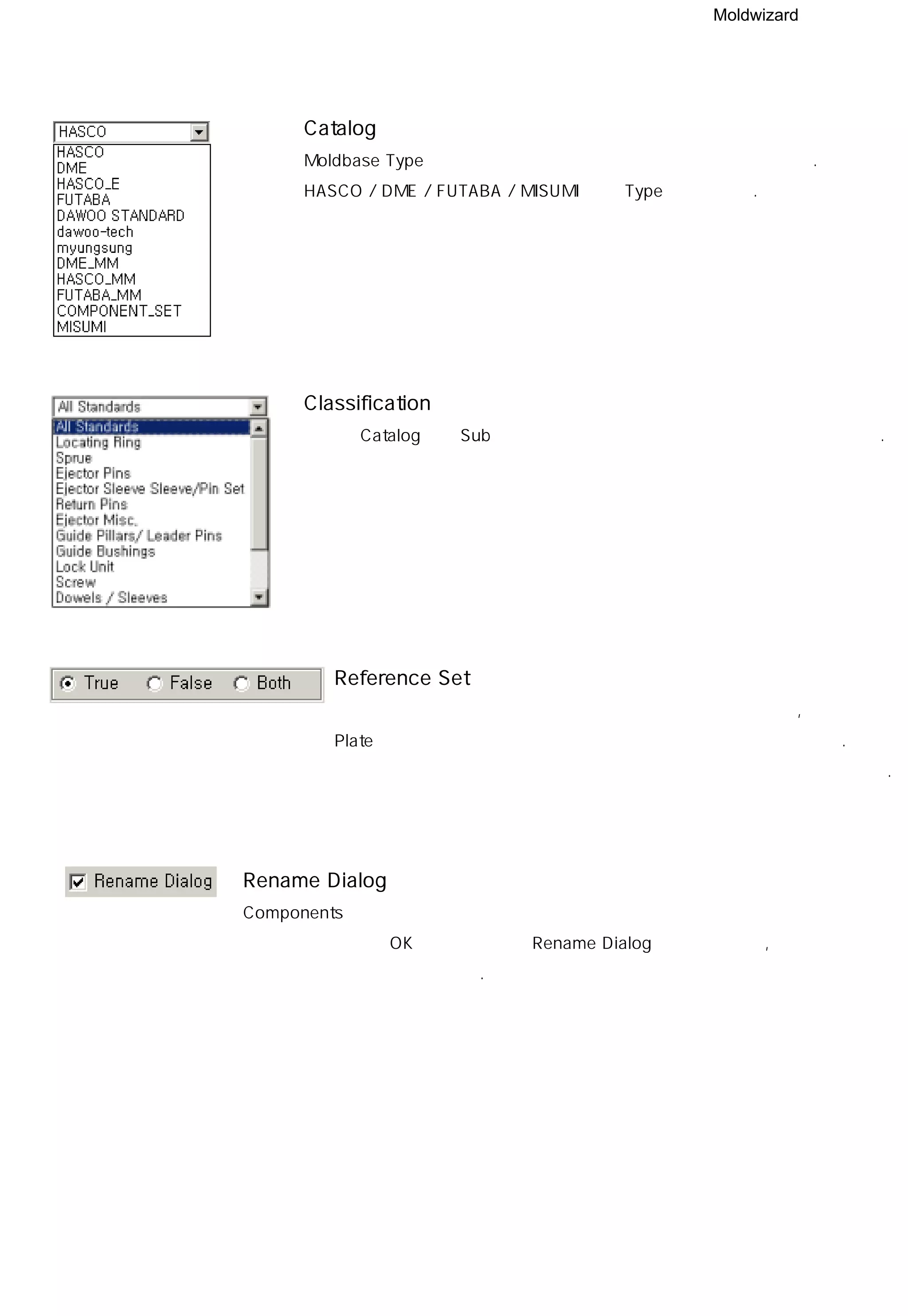 Moldwizard
Catalog
Moldbase Type과 마찬가지로 자주 사용하는 타입을 최초 정의한다.
HASCO / DME / FUTABA / MISUMI 등의 Type이 제공된다.
Classification
선택한 Catalog내의 Sub 옵션으로 세부적으로 부품의 종류를 선택할 수있다.
Reference Set
각각의 부품들은 용도에 따라 화면상에 나타내어질 실제 형상,
Plate에서 부품의 자리를 팔때 사용되어질 허상이 으로 만들어 진다.
초기 부품이 삽입되어 질때 실상과 허상중 어느것을 넣을것인지 선택한다.
Rename Dialog
Components의 보다 효율적이고 사용자 측면에 입각해서 관리하기 위해
만들어진 기능으로 OK 버튼을 누른후 Rename Dialog 창을 보여줄지,
아닐지를 선택해 주는 기능이다.
 