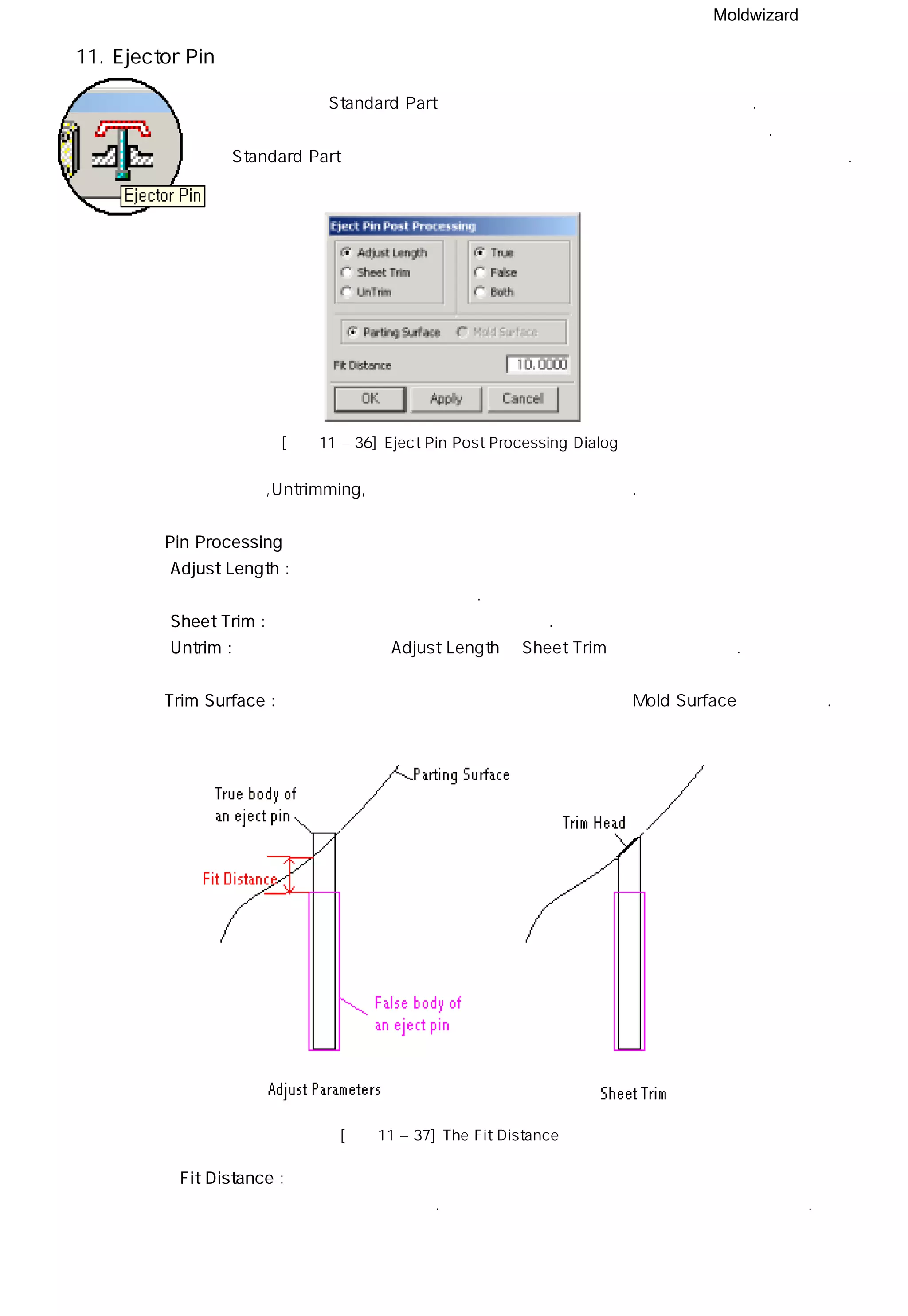 Moldwizard
11. Ejector Pin
밀핀 모듈은 Standard Part 모듈에서 생성한 밀핀의 길이를 제어한다.
밀핀 기능은 파팅면을 사용하기 때문에 미리 파팅면을 생성시켜야 한다.
Standard Part 에서 밀핀을 충분한 길이로 생성시켜 길이가 부족하지 않도록 한다.
[그림11 – 36] Eject Pin Post Processing Dialog
밀핀 기능은 핀 생성기,Untrimming, 거리 설정 세개의 실행단계가 있다.
◎ Pin Processing
ㆍAdjust Length : 밀핀으로 부터 하측 코어면까지 거리를 측정하여 코어에 일치할 수 있도록
밀핀의 길이를 적용한다.
ㆍSheet Trim : 하측 코어의 면으로 밀핀을 트림한다.
ㆍUntrim : 밀핀에 이미 적용된 Adjust Length나 Sheet Trim 명령을 제거한다.
◎ Trim Surface : 파팅면의 형상이 트림하는데 적합하지 않다면 Mold Surface를 선택한다.
[그림11 – 37] The Fit Distance
◎ Fit Distance : 밀핀의 갭 구멍의 높이에서 밀핀 구멍의 가장 낮은 점 사이의 거리를
나타내고 수정한다. 각각의 밀핀을 선택하여 길이를 수정할 수 있다.
 