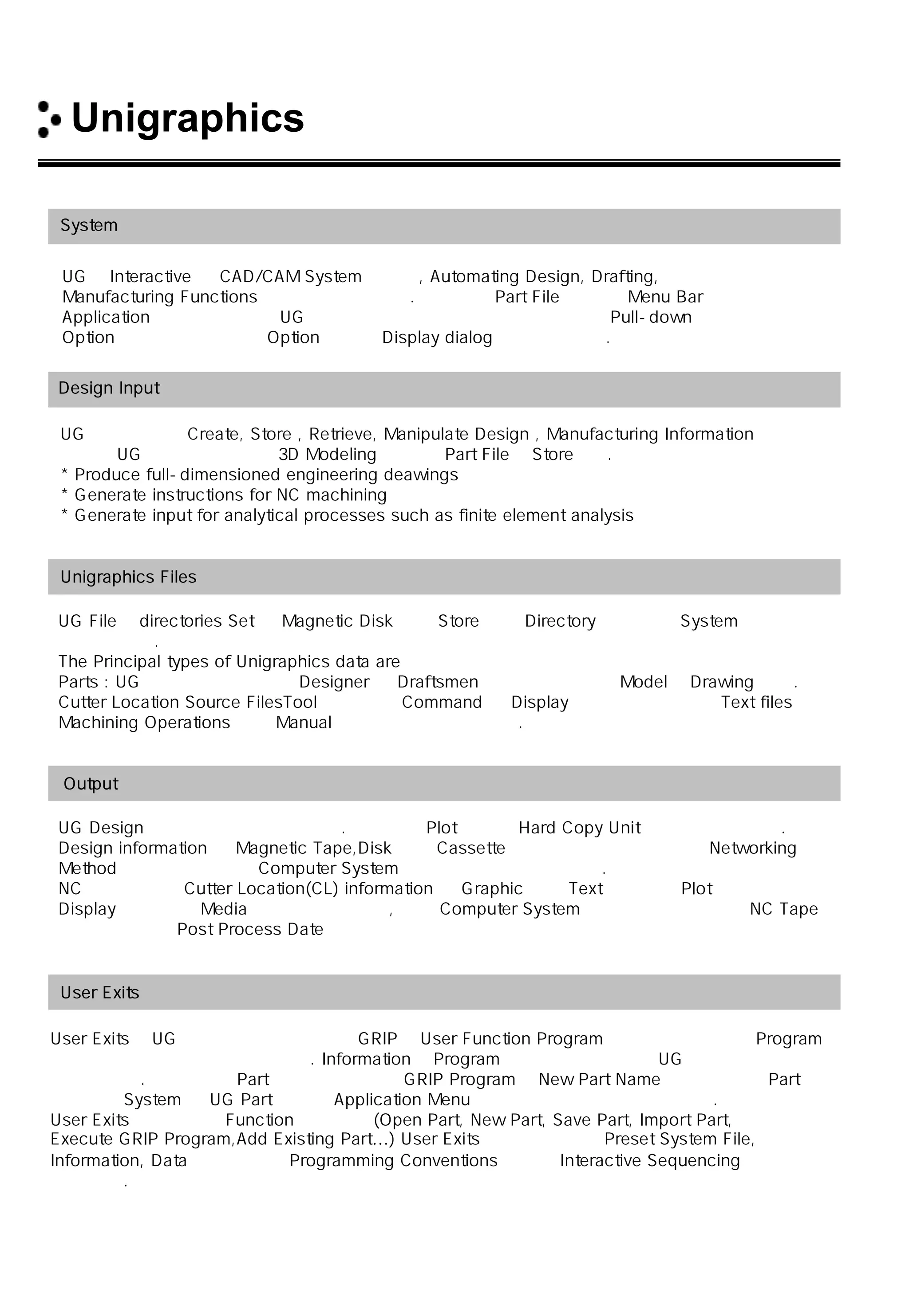 Unigraphics 소개
System 개요
UG는 Interactive 한 CAD/CAM System 으로서, Automating Design, Drafting,
Manufacturing Functions 으로 구성되어 있다. 사용자는 Part File 을 열고 Menu Bar에서
Application을 선택함으로써 UG를 사용 가능하게 하며 대부분의 선택은 Pull-down 의
Option을 선택함으로써 그 Option에 대한 Display dialog 가 만들어진다.
Design Input
UG를 사용하여 Create, Store , Retrieve, Manipulate Design , Manufacturing Information을 할 수
있으며 UG는 부품을 완벽한 3D Modeling을 한 후 Part File로 Store한다.
* Produce full-dimensioned engineering deawings
* Generate instructions for NC machining
* Generate input for analytical processes such as finite element analysis
Unigraphics Files
UG File은 directories Set 의 Magnetic Disk 위에 Store 되며 Directory 의 구조는 System에 의해서
만들 수 있다.
The Principal types of Unigraphics data are
Parts : UG 에서 가장 중요하며 Designer 와 Draftsmen 에 의해 만들어진 Model과 Drawing 이다.
Cutter Location Source FilesTool 의 운동과 Command 를 Display하는 것을 포함하는 Text files 이며
Machining Operations 또는 Manual 로 만들어지고 수정된다.
Output
UG Design은 화면상에 나타내어진다. 그것들은 Plot 되거나 Hard Copy Unit에 전송 될 수 있다.
Design information 은 Magnetic Tape,Disk 또는 Cassette 에 전송 가능 하며 다양한 Networking
Method 를 사용하는 다른 Computer System으로 상호 교환이 가능하다.
NC 가공을 위한 Cutter Location(CL) information 은 Graphic 또는 Text의 형태로 Plot 되거나
Display 되며 다른 Media로 전송 될 수 있고, 다른 Computer System과 상호 교환가능하고 NC Tape를
생성 하기 위해 Post Process Date로 사용된다
User Exits
User Exits는 UG 안의 어떤 일정한 곳에 GRIP나 User Function Program을 실행하도록 하여 Program
실행이 자동적으로 일어 나게 한다. Information은 Program이 실행 되는 동안에 UG 속으로 들어가거나
보내어 진다. 예를 들면 Part 생성을 실행하는 GRIP Program은 New Part Name을 읽고 난 뒤 Part를
생성하며 System 은 UG Part 생성과 Application Menu를 선택하는 단계를 뛰어 넘는다.
User Exits에도 다음의 Function이 있으며 (Open Part, New Part, Save Part, Import Part,
Execute GRIP Program,Add Existing Part…) User Exits를 실행 시킬 때 Preset System File,
Information, Data 교환을 하는 Programming Conventions 그리고 Interactive Sequencing 이 요구
되어 진다.
 