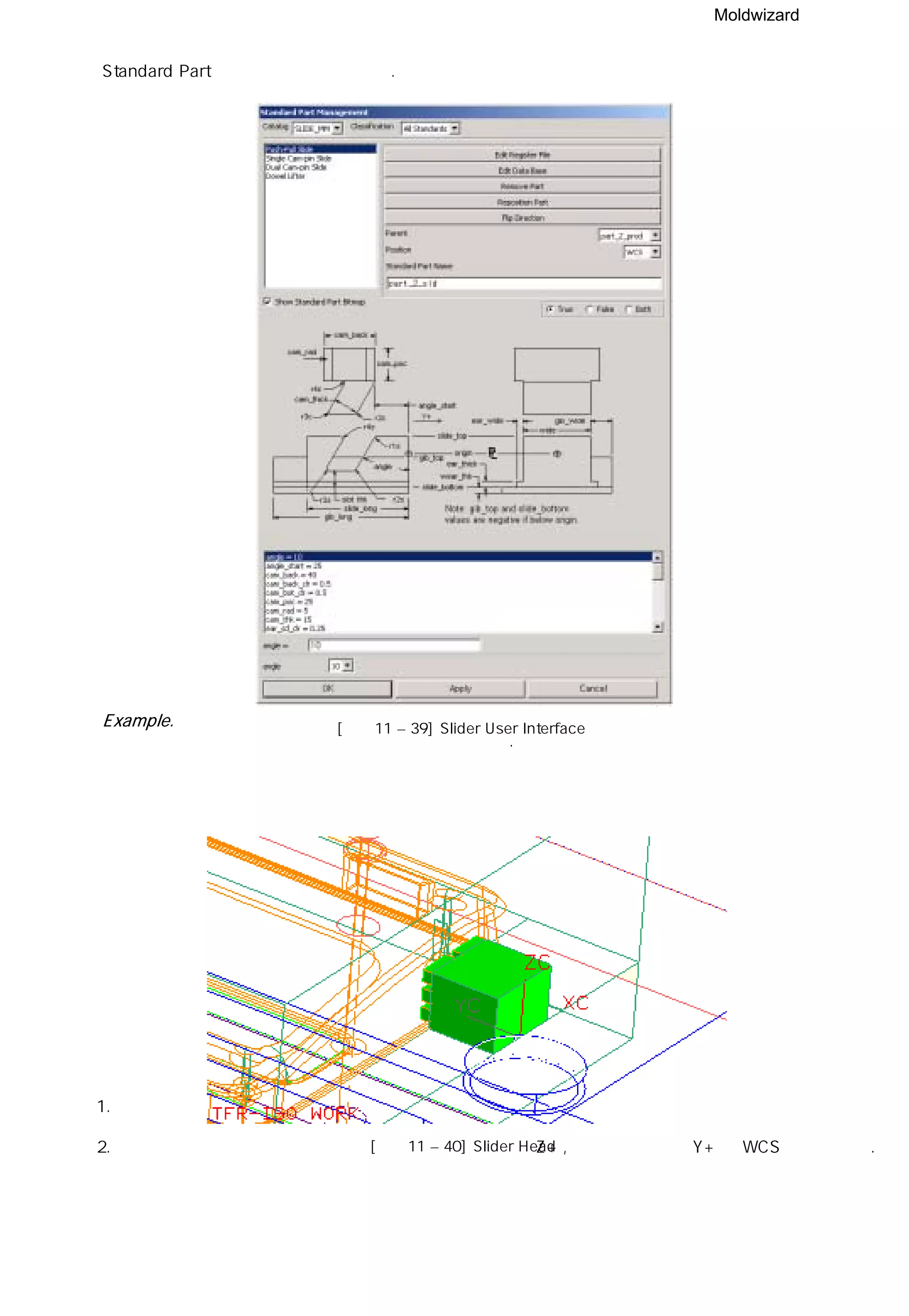 Moldwizard
Standard Part 인터페이스와 동일하다.
Example.
슬라이더 코어 설계 방법을 예제를 통해 설명 하겠다.
1. 먼저 슬라이더 머리 부분을 Solid Split 방법을 사용하여 생성 시킨다.
2. 슬라이더 머리 부분의 아래 라인의 중심과 취출 방향의 Z+ , 언더 컷 방향인 Y+ 를 WCS로 설정한다.
[그림11 – 39] Slider User Interface
[그림11 – 40] Slider Head
 