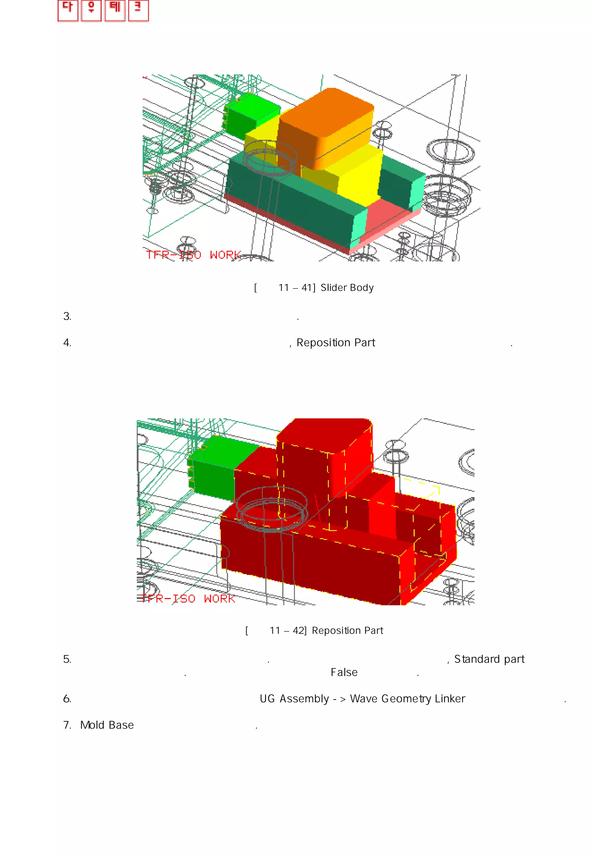 [그림11 – 41] Slider Body
3. 슬라이더 코어의 몸체 부분을 추가 시켜 보자.
4. 몸체 부분을 이동하거나 회전시켜야 한다면, Reposition Part 을 사용하여 재배치 시킨다.
[그림11 – 42] Reposition Part
5. 슬라이더 몸체 부분의 치수를 적용하자. 머리 부분의 크기에 맞게 수정하며 , Standard part 관리
창에서 수정 가능하다. 노란색 은선 은 포켓 부분의 False를 가리킨다.
6. 슬라이더의 머리 부분과 몸체 부분을 UG Assembly -> Wave Geometry Linker 를 사용하여 합친다.
7. Mold Base 크기를 다시 적용시킨다.
 