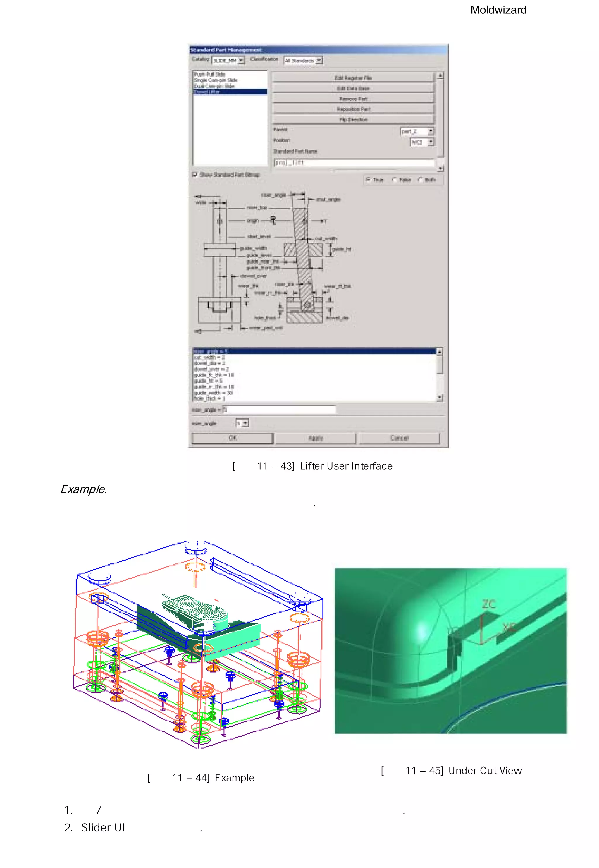 Moldwizard
[그림11 – 43] Lifter User Interface
Example.
경사 코어 설계 방법을 예제를 통해 설명 하겠다.
[그림11 – 45] Under Cut View
[그림11 – 44] Example
1. 상 / 하측 코어와 몰드 베이스 설계가 완료된 데이터를 불러 보자.
2. Slider UI 를 실행시키자.
 