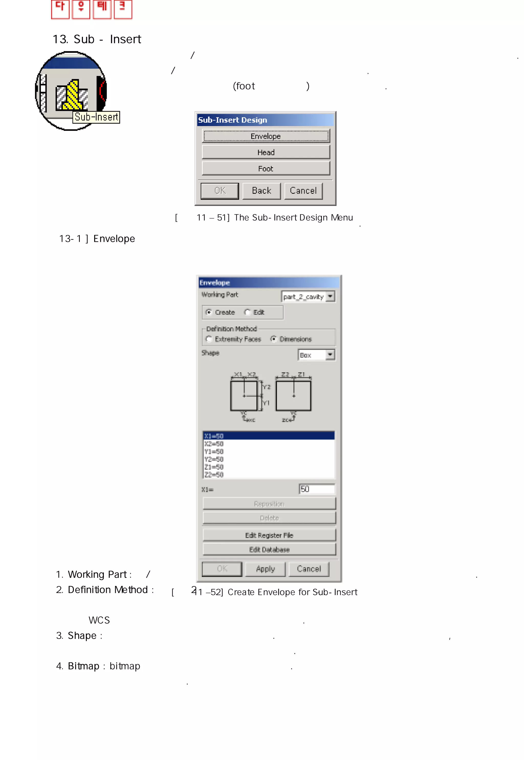 13. Sub - Insert
인서트는 상/하측 코어의 어느 부분이 집중적으로 마모되어 수지가 새는 곳에 사용된다.
또는 상/하측 코어의 가공을 간단히 하는데 사용된다. 모든 인서트 어셈블리는
머리부분과 몸체 부분(foot이라고도 함)로 이루어져 있다.
순차적인 명령을 사용하여 인서트를 각 단계별로 설계할 수 있다.
13-1 ] Envelope
1. Working Part : 상/하측 코어나 작업중인 파트를 나열한다. 선택된 요소에 외관이 만들어 진다.
2. Definition Method : 외관은 2가지 방법으로 만들 수 있다.
① 끝면을 선택하는 방법
② WCS에서 치수를 입력하여 외관을 생성하는 방법.
3. Shape : 외관은 임의적인 형상으로 만들어진다. 기본 옵션으로 블록과 실린더가 잇으며, 사용자가
다른 형상을 정의하여 옵션 메뉴에 추가할 수도 있다.
4. Bitmap : bitmap 이미지는 외관의 치수를 나타낸다. 사용자가 정의한 형상을 추가했다면 이미지
역시 추가 시켜야 할 것이다.
[그림11 – 51] The Sub-Insert Design Menu
[그림11 –52] Create Envelope for Sub-Insert
 