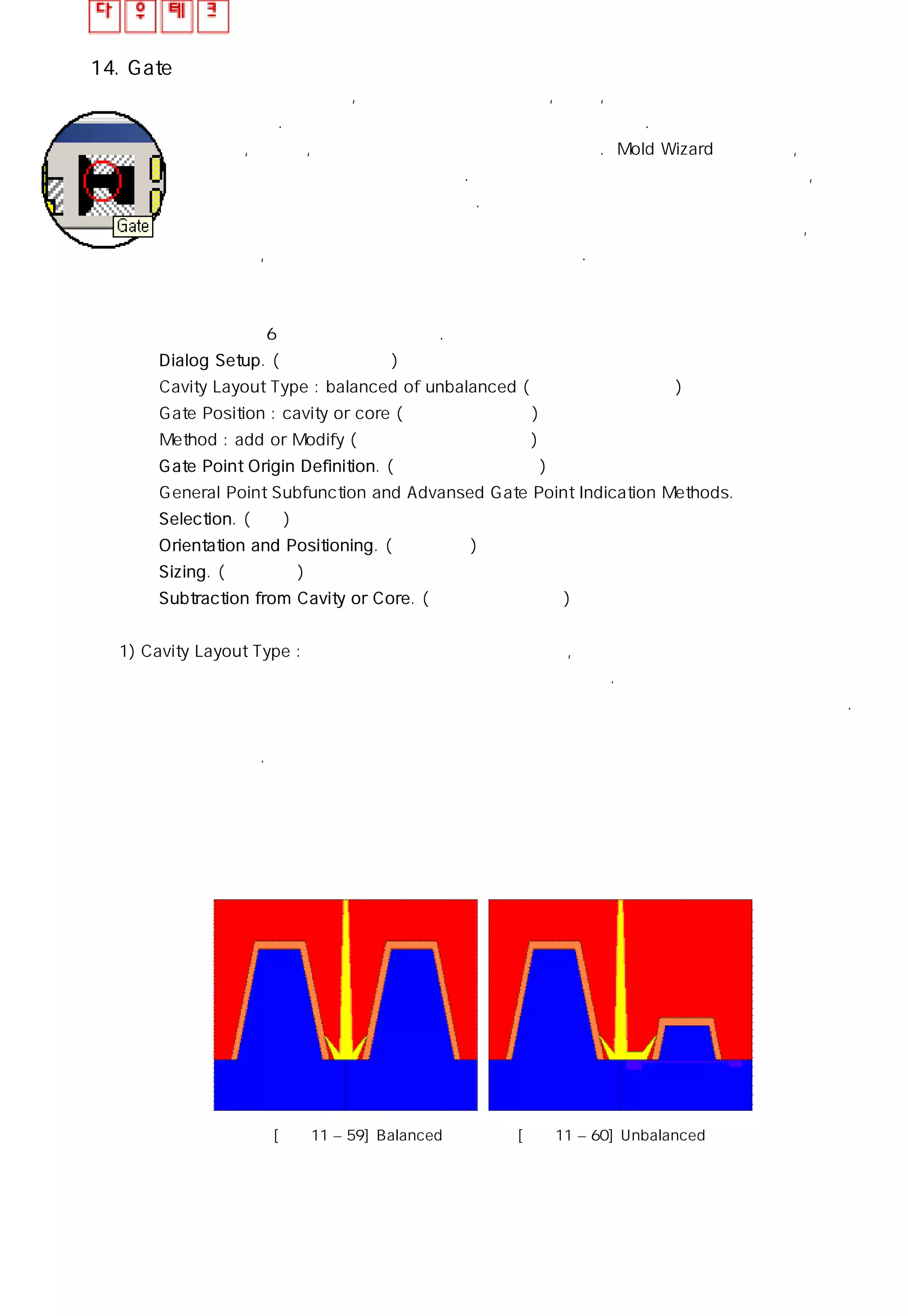 14. Gate
성형부에 접하는 통로, 즉 게이트는 제품의 형상, 크기 , 개수에 영향을 받아 여러가지의
구조가 있다. 대부분 공통적인 경로 타입을 콜드 런너라 한다. 콜드 런너 스시템은 세가지
타입인 , 스프루, 런너 그리고 게이트 의 경로를 통한다. Mold Wizard 는 스프루, 런너 그리고
게이트의 설계 도구를 모두 제공한다. 게이트 타입은 라이브러리 내에서 선택하며 ,자신이
원하는 게이트 타입은 제작할 수 있다. 설계 함에 있어 게이트 포인트 함수는 게이트 포인트
를 쉽게 지정 할 수 있도록 하여 간단하게 작업할 수 있으며 포켓과 연계되어 있어, 게이트의
사이즈를 수정하거나, 삭제하면 포켓 역시 수정하고 삭제시킨다.
게이트 설계 순서는 6단계로 이루어져 있다.
㉠ Dialog Setup. (대화 상자 설정)
Cavity Layout Type : balanced of unbalanced (캐비티의 균형 설정)
Gate Position : cavity or core (게이트 위치 설정)
Method : add or Modify (게이트 의 추가 와 수정)
㉡ Gate Point Origin Definition. (게이트 포인트 정의)
General Point Subfunction and Advansed Gate Point Indication Methods.
㉢ Selection. (선택)
㉣ Orientation and Positioning. ( 위치 선별)
㉤ Sizing. (크기 조절)
㉥ Subtraction from Cavity or Core. ( 코어로 부터 제거)
1) Cavity Layout Type : 하나의 제품이거나 여러 개의 제품, 또는 하나의 코어이거나 여러 개의
코어일 경우 처럼 각 각의 경우에 알맞은 게이트를 구상해야 한다. 먼저 아래의 그림 처럼 두
캐비티가 일정한 크기로 배치되어 있는지 아니면 크기가 다르게 배치 되어 있는지 먼저 확인하자.
동일한 크기일 경우는 게이트의 위치와 크기가 동일 하지만 다른 경우에는 위치나 크기가
캐비티에 좌우된다.
[그림11 – 59] Balanced [그림11 – 60] Unbalanced
 