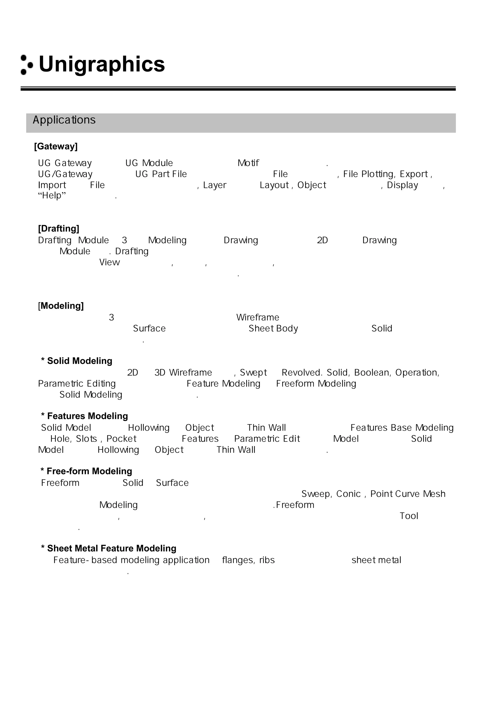 Unigraphics 소개
Applications
[Gateway]
UG Gateway는 모든 UG Module를 위한 공통의 Motif환경을 제공한다.
UG/Gateway는 기존의 UG Part File을 보관 또는 새로운 File을 만들거나, File Plotting, Export ,
Import 등의 File 관리 기능을 제공하고, Layer 화면의 Layout , Object 정보 및 분석, Display 제어 ,
“Help”를 제공한다.
[Drafting]
Drafting Module은 3차원 Modeling 을 이용 Drawing 화 또는 오직 2D 만으로 Drawing 작업을 할 수
있는 Module이다. Drafting 은 모델링과 모든 정보가 통합되어 있어 도면 작업이 매우 쉽고 빠르게
수행되며 각종 View의 자동 배치, 상세도, 다양한 단면도 , 등각 투상도 까지 생성 시키며 모델이
수정되었을 경우 자동으로 도면에 반영 시켜준다.
[Modeling]
모델링에는 크게 3가지로 구분을 하는데 첫번째 Wireframe 모델링 즉 뼈대형태의 속이 비어있는
형태를 말하고 두 번째 Surface모델링 표면형태 즉 Sheet Body를 말하고 세번째 Solid 모델링은
속이 꽉 찬 형태를 말한다.
* Solid Modeling
파라메트릭 모델링은 2D 와 3D Wireframe 모델, Swept 및 Revolved. Solid, Boolean, Operation,
Parametric Editing 을 할 수 있으며 Feature Modeling 과 Freeform Modeling 을 하기 위하여 필수적
으로 Solid Modeling 을 설치해야 한다.
* Features Modeling
Solid Model 에 대한 Hollowing 과 Object에 대한 Thin Wall 기능을 지원한 Features Base Modeling
은 Hole, Slots , Pocket 등의 표준 Features 의 Parametric Edit를 이용 Model을 생성하며 Solid
Model에 대한 Hollowing 과 Object에 대한 Thin Wall 기능을 지원한다.
* Free-form Modeling
Freeform 모델링은 Solid와 Surface 모델링 기법을 하나로 합쳐 놓은 모듈로서 산업현장에서 설계된
제품인 항공기 날개와 복사기 같은 복잡한 곡면설계가 가능하며 Sweep, Conic , Point Curve Mesh
등을 이용하여 Modeling 하거나 모델을 변경시킬 수 있다.Freeform 모델은 모든 다른 기능들과 완전
히 통합되어 있으며, 복잡한 모델의 형태, 크기 및 곡률을 검증할 수 있고 사용하기 쉬운 Tool들을
제공한다.
* Sheet Metal Feature Modeling
이 Feature-based modeling application은 flanges, ribs 등과 같은 특정한 sheet metal의 생성을
지원해 주는 모듈이다.
 