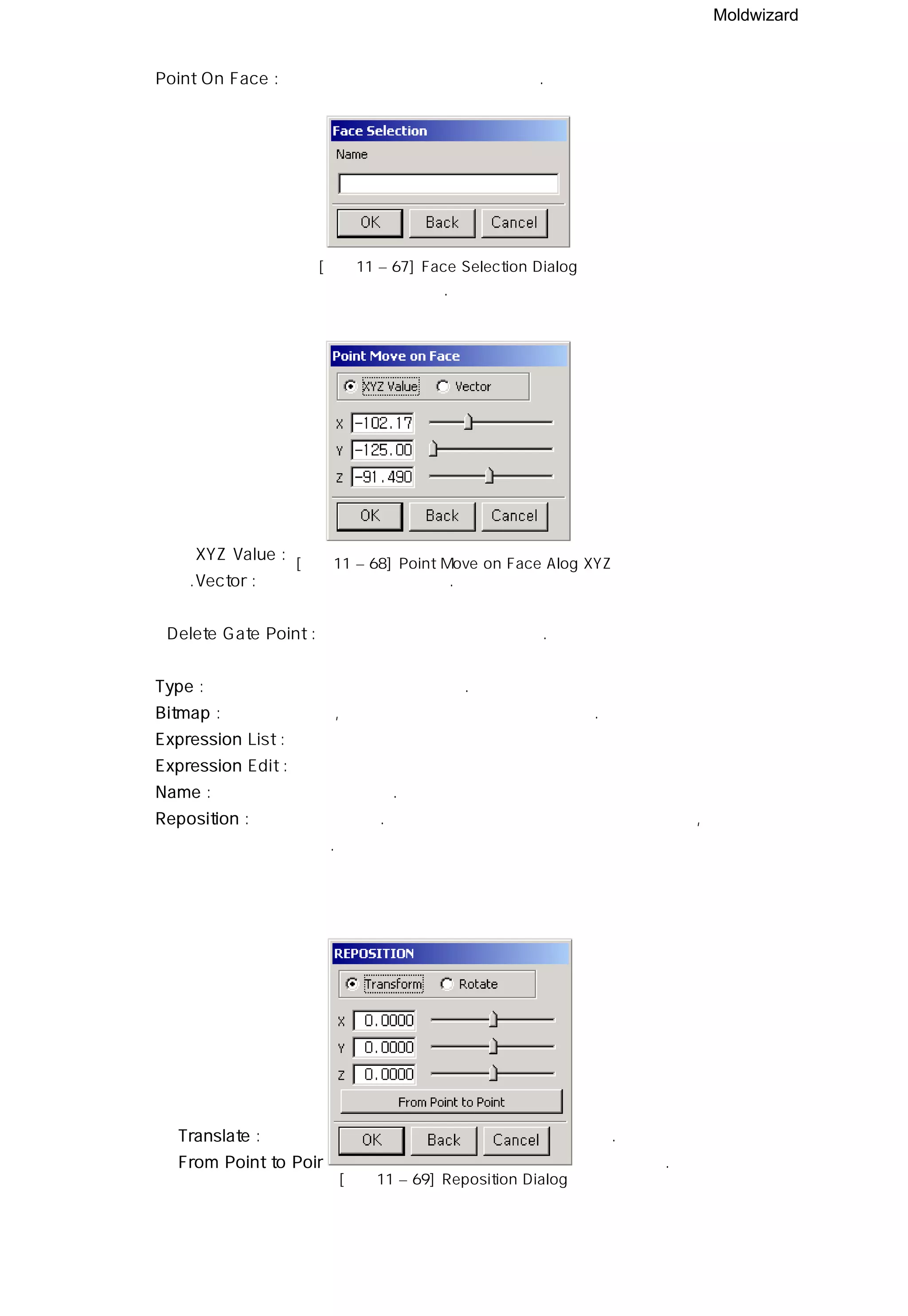 Moldwizard
ㆍPoint On Face : 면위에 게이트 포인트를 적용한다.
포인트를 생성 시킬 면을 선택한다.
XYZ Value : 선택한 면의 포인트를 스크롤 바를 통해 지정한다
.Vector : 직접 벡터 값을 지정한다.
ㆍDelete Gate Point : 게이트 포인트를 삭제 시킨다.
⑤ Type : 게이트의 타입과 이름을 지정한다.
⑥ Bitmap : 게이트의 형상, 파라메터 와 취치들을 볼 수 있다.
⑦ Expression List :
⑧ Expression Edit :
⑨ Name : 이름을 변경할 수 있다.
⑩ Reposition : 위치를 변경한다. 지정한 거리만큼 게이트를 이동시키거나, 저정한 방향을
기준으로 해서 회전시킨다.
ㆍTranslate : 입력한 값이나 스크롤 바의 값 만큼 이동 한다.
ㆍFrom Point to Point : 게이트 포인트에서 벡터 값만큼 이동한다.
[그림11 – 67] Face Selection Dialog
[그림11 – 68] Point Move on Face Alog XYZ
[그림11 – 69] Reposition Dialog
 