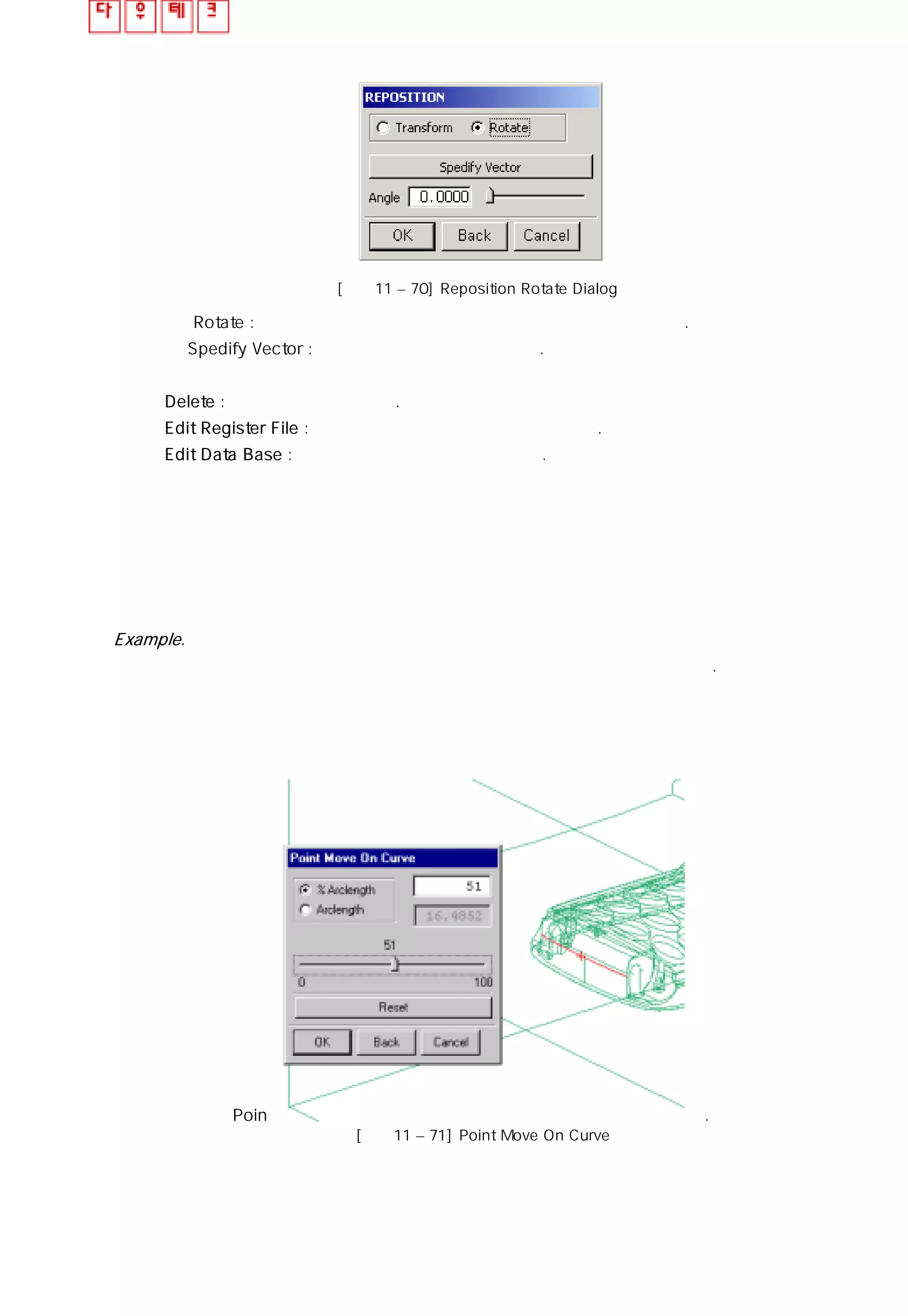 [그림11 – 70] Reposition Rotate Dialog
ㆍ Rotate : 입력한 각도 값 또는 스크롤 바의 각도 값만큼 회전한다.
ㆍSpedify Vector : 벡터 값음 지정하여 회전한다.
⑪ Delete : 게이트를 삭제 시킨다.
⑫ Edit Register File : 게이트 라이브러리를 수정 할 수 있다.
⑬ Edit Data Base : 데이터 베이스 파일을 수정한다.
Example.
핸드폰 제품에 게이트 기능을 사용하여 서브 마린 게이트를 생성 시켜 보자.
① 메뉴의 Point on Curve 기능을 사용하여 게이트 포인트를 생성 시켰다.
[그림11 – 71] Point Move On Curve
 