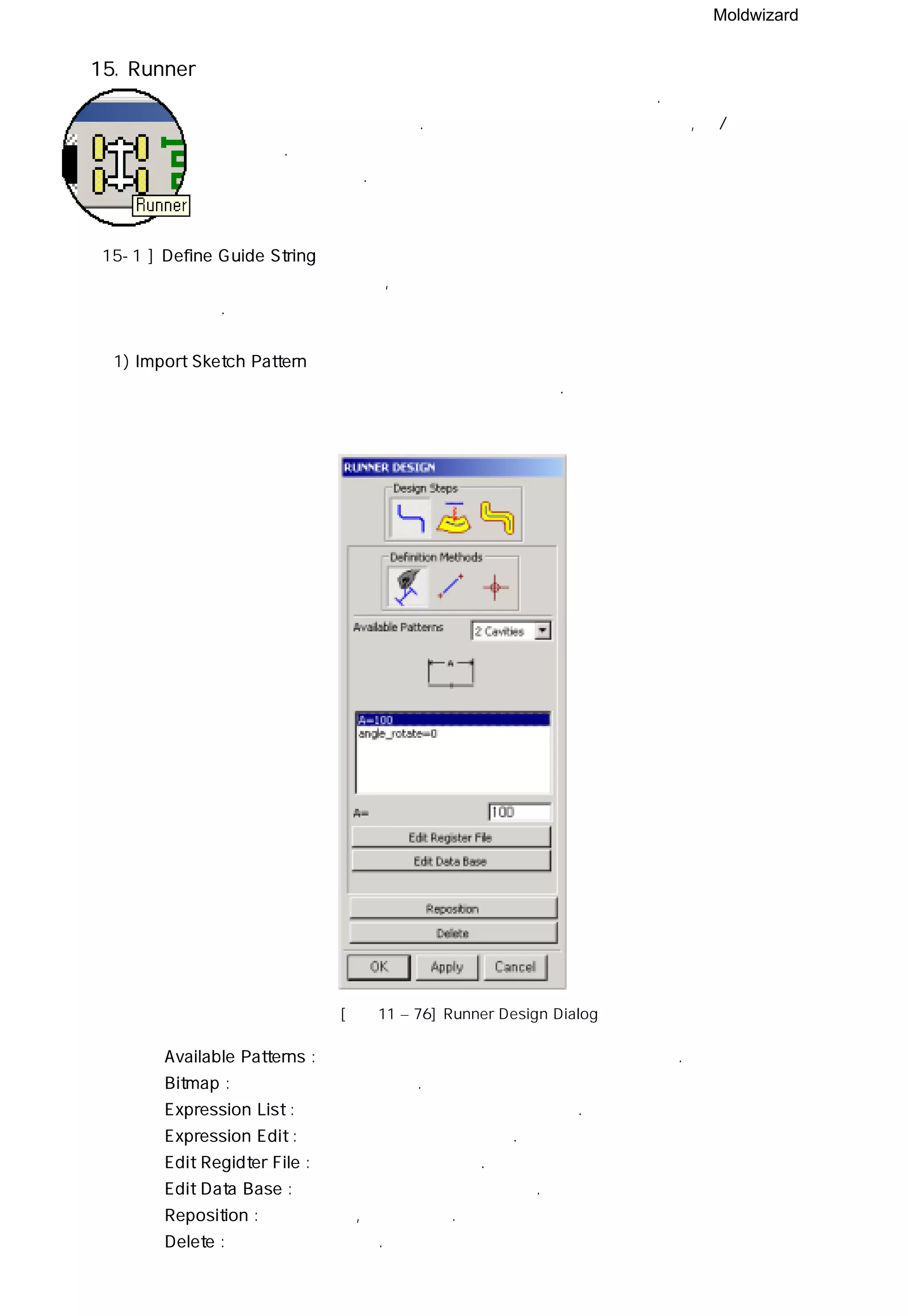 Moldwizard
15. Runner
런너 모듈은 런너의 교차 단면과 경로를 편집하고 생성한다. 런너 시스템은 안내선을 따라
교차 단면을 생성할 수 있다. 하나의 파트 파일에서 만들어 지며, 상/하측 코어에서
제거 된다. 런너 역시 포켓과 연계가 되어 크기와 위치가 변경되거나 삭제 되면
포켓 또한 작용한다.
15-1 ] Define Guide String
런너 안내선은 런너 경로의 복잡도, 파팅 면과 파라메터의 조작을 고려하여 세가지 방법으로
만들 수 있다.
1) Import Sketch Pattern
몰드 위저드가 제공하는 적절한 안내선 패턴을 선택한다.
[그림11 – 76] Runner Design Dialog
◎ Available Patterns : 런너 등록 파일에 포함된 런너 패턴을 나열한다.
◎ Bitmap : 런너 이미지를 나타낸다.
◎ Expression List : 선택한 런너 패턴의 치수를 나타낸다.
◎ Expression Edit : 치수를 직접 수정할 수 있다.
◎ Edit Regidter File : 등록 파일을 수정한다.
◎ Edit Data Base : 데이터 베이스 파일을 수정한다.
◎ Reposition : 런너를 이동, 회전시킨다.
◎ Delete : 런너를 삭제 시킨다.
 