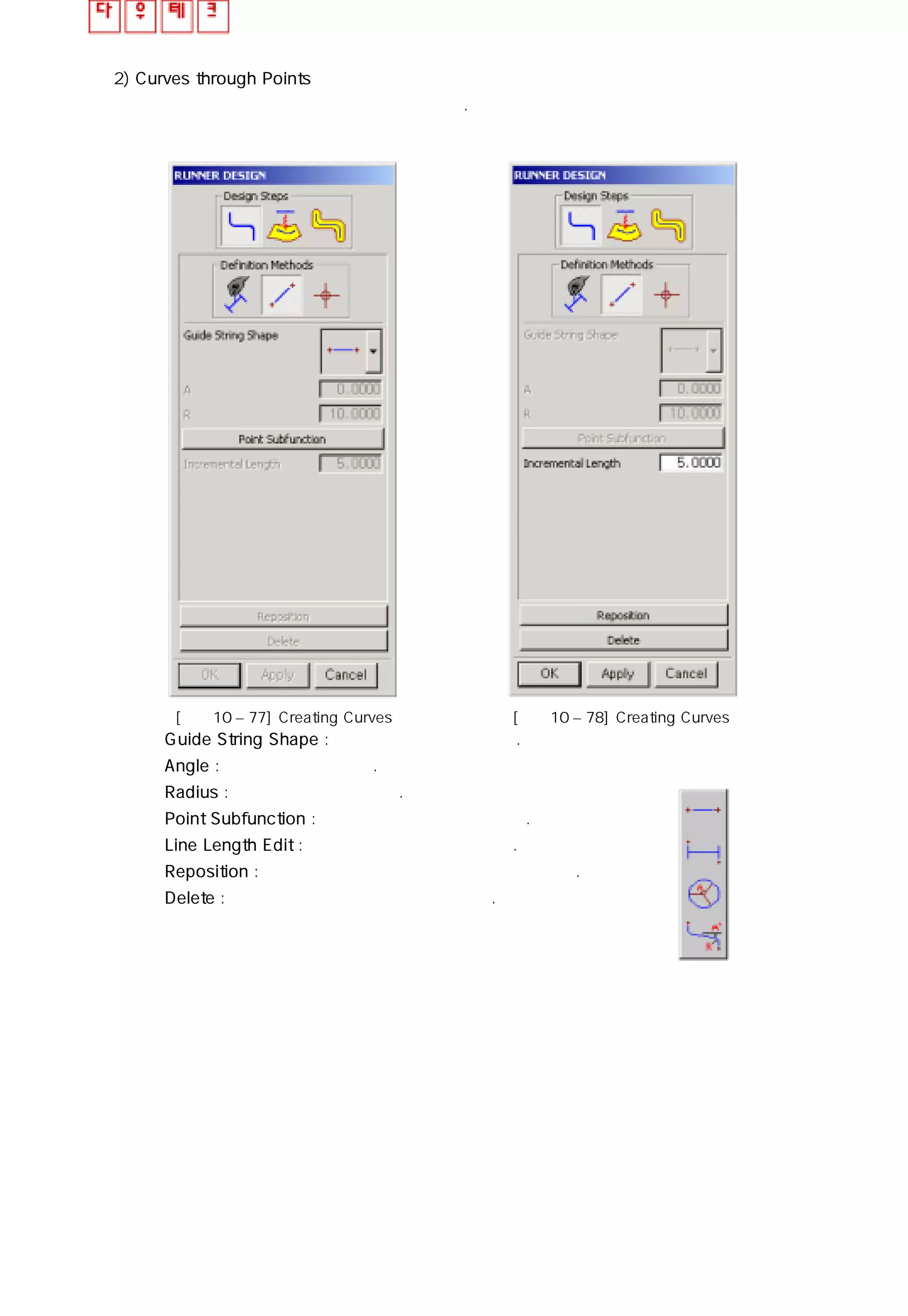 2) Curves through Points
포인트를 지정하여 런너 안내선을 생성한다.
① Guide String Shape : 네가지 패턴을 제공한다.
② Angle : 각도 값을 지정한다.
③ Radius : 반지름 값을 지정한다.
④ Point Subfunction : 두 포인트를 직접 지정한다.
⑤ Line Length Edit : 생성된 커브를 증가 시킨다.
⑥ Reposition : 런너 안내선를 이동시키거나 회전 시킨다.
⑦ Delete : 선택한 런너 안내선을 삭제 시킨다.
[그림10 – 77] Creating Curves [그림10 – 78] Creating Curves
 