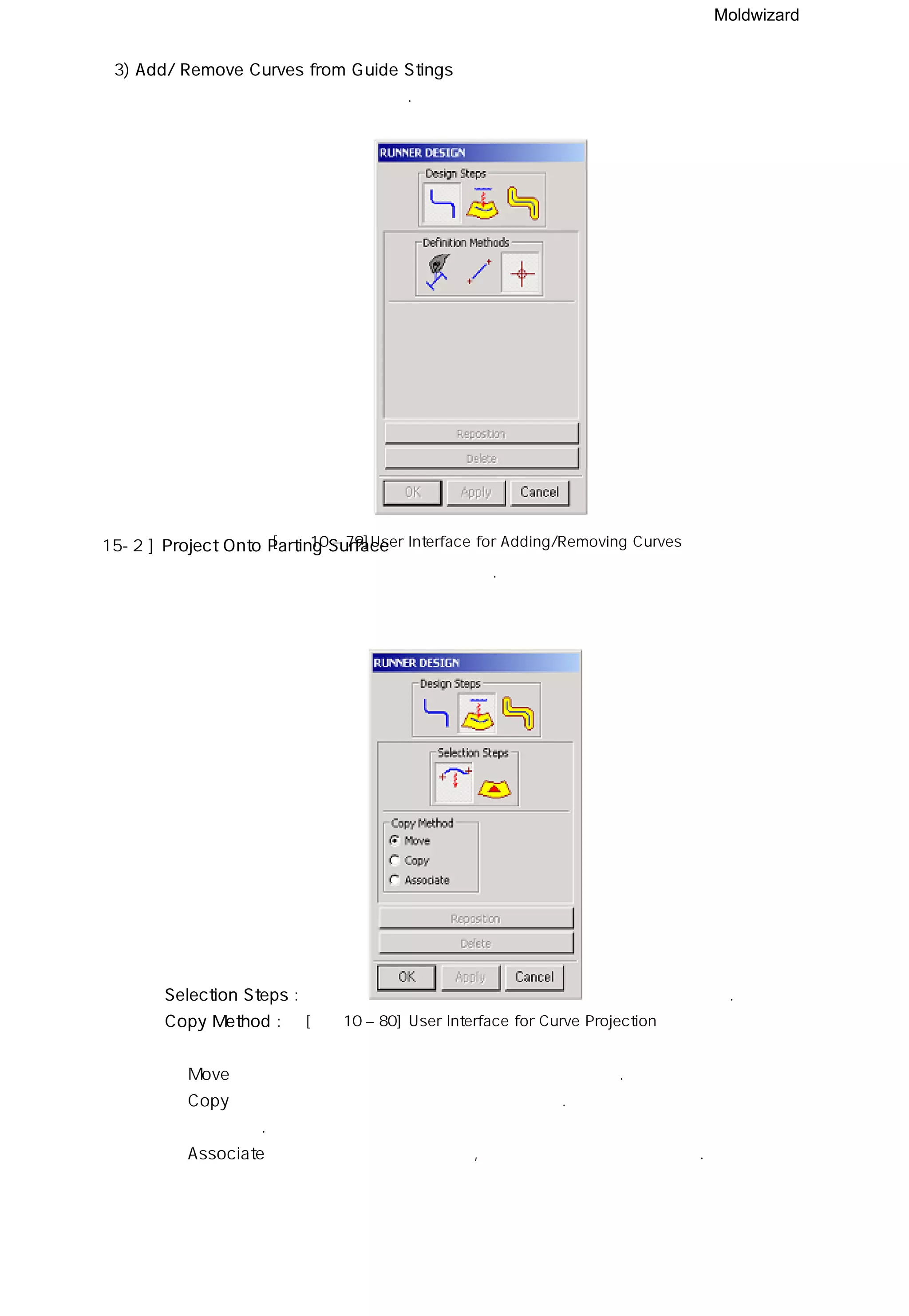 Moldwizard
3) Add/ Remove Curves from Guide Stings
런너 안내선을 추가하거나 제거한다.
15-2 ] Project Onto Parting Surface
생성된 런너 안내선을 파팅 면에 투영시킨다.
◎ Selection Steps : 런너 안내선을 선택하고 , 투영 시킬 파팅 면을 선택한다.
◎ Copy Method :
ㆍ Move 기능은 런너 안내선은 투영시키고 원본은 삭제한다.
ㆍ Copy 기능은 런너 안내선을 복사하여 투영시킨다. 투영된 커브는 원본과 연계되지
않는다.
ㆍ Associate 기능은 런너 안내선을 복사,투영 시키고 원본과 연계된다.
[그림10 – 80] User Interface for Curve Projection
[그림10 – 79]User Interface for Adding/Removing Curves
 