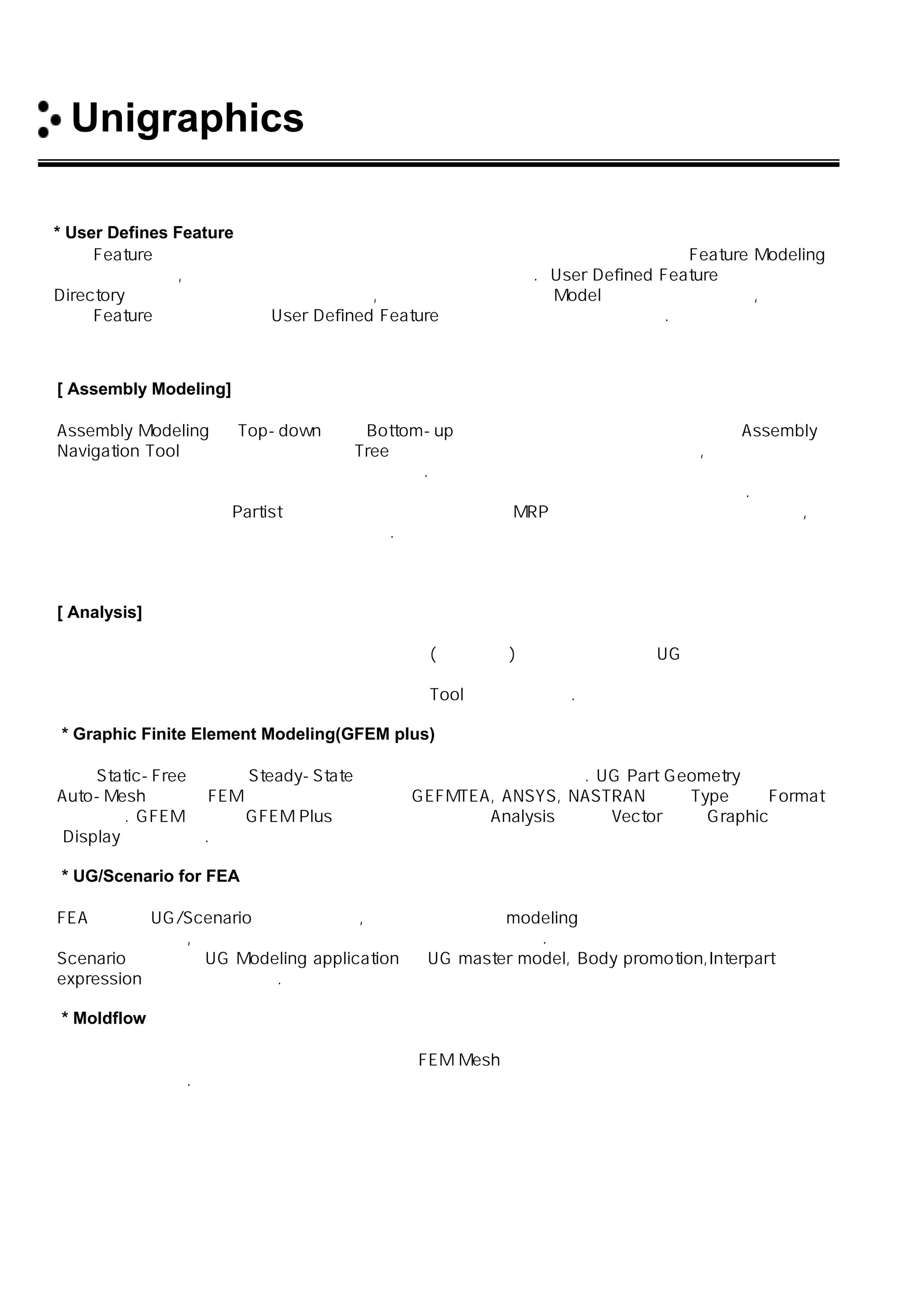 Unigraphics 소개
* User Defines Feature
표준 Feature 이외에 사용자가 많이 활용하는 표준 형상을 사용자가 직접 정의 하여 Feature Modeling
에 활용함으로써, 설계 리드 타임 및 관리 생산성을 향상 시킨다. User Defined Feature는 어떠한
Directory 에서도 공통으로 사용할 수 있고, 또한 언제든지 현재의 Model에 삽입할 수 있으며,
일반 Feature 편집 기법으로 User Defined Feature의 파라미터를 편집할 수 있다.
[ Assembly Modeling]
Assembly Modeling 은 Top-down 또는 Bottom-up 방식의 조립 설계가 동시에 지원되며 Assembly
Navigation Tool에 의해 조립부품 들의 Tree 구조를 손쉽게 관리 할 수 있어 공용부품, 부분조립도 등을
동시 활용 및 수정 시 이의 활용이 매우 용이하다. 이는 항공기 엔진과 같은 수천 개의 부품으로 구성된
모델까지도 관리가 가능 하므로 복잡한 첨단제품의 설계에 보다 많은 이점을 제공하여 준다.
또한 조립설계 완료 시 Partist 가 자동으로 생성되고 정보가 MRP등으로 직접 활용이 가능함으로써,
설계자의 수작업 업무 부담을 감소시켜 준다.
[ Analysis]
제품설계 과정에서 설계자가 직접 기본적인 응력(정적 선형) 및 기구학 해석을 UG 내에서 수행할 수
있으며 설계자가 생성한 도형들을 전문 분석가에게 직접 제공함으로써 해석을 위한 도형의 재성성
시간 단축 및 신뢰성 제품의 품질 향상에 최적의 Tool로서 활용한다.
* Graphic Finite Element Modeling(GFEM plus)
선형 Static-Free 진동과 Steady-State 열전도 분석에 이용할 수 있다. UG Part Geometry에서
Auto-Mesh에 의해 FEM을 구성하고 해석하며 GEFMTEA, ANSYS, NASTRAN 등의 Type으로 Format
되어진다. GFEM 해석은 GFEM Plus에서 직접 수행 되며 Analysis결과는 Vector 등을 Graphic으로
Display 할 수 있다.
* UG/Scenario for FEA
FEA를 위한 UG/Scenario는 단순하지만, 강력한 유한 요소 modeling 과 해석 도구이며 다양한 디자인
대안에 대한 생성, 해석 및 평가를 사용자들이 할 수 있도록 한다.
Scenario의 개념은 UG Modeling application 의 UG master model, Body promotion,Interpart
expression 을 통해 지원된다.
* Moldflow
사출 금형에서 수지의 유동을 해석하는 것으로 FEM Mesh와 성형 조건을 입력하여 원재료의 충전
과정을 해석한다.
 