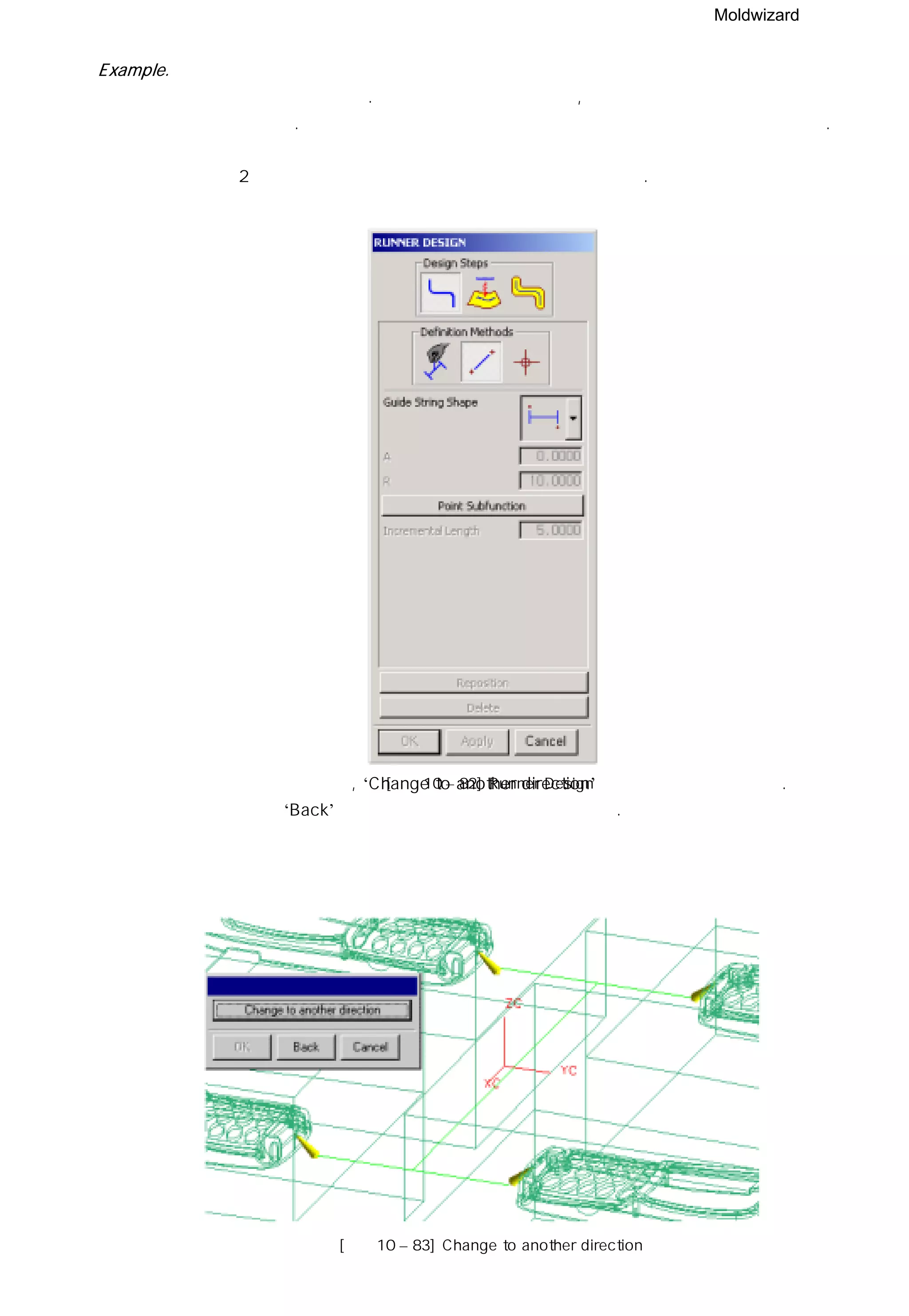 Moldwizard
Example.
먼저 런너 안내선을 만들어 보자. 미리 게이트를 만들었다면, 런너 안내선은 게이트의 포인트를
이용하여 만들 수 있다. 예로 서브 마린 게이드의 중심 포인트를 이용하여 안내선을 만들었다.
① 여기서는 2 대각 포인트 안내선 형상 패턴을 이용하여 생성한다.
② 안내선의 방향이 틀리면 , ‘Change to another direction’ 버튼을 이용해 변경한다.
원하는 방향이면 ‘Back’ 버튼을 이용해 런너 메뉴로 돌아간다.
[그림10 – 82] Runner Design
[그림10 – 83] Change to another direction
 