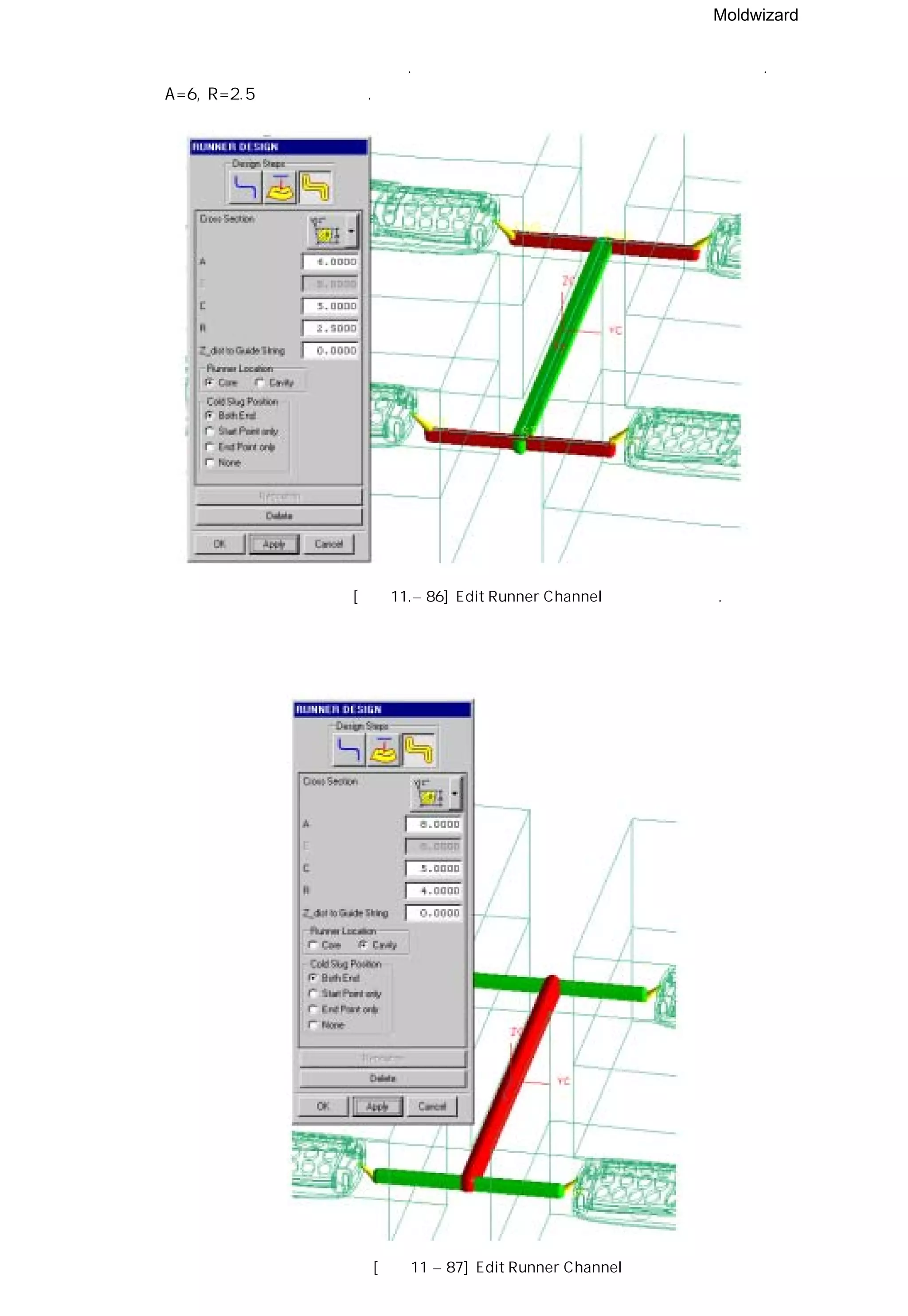 Moldwizard
④ 런너가 게이트에 비해 커 보인다. 메인 런너를 제외한 런너의 크기를 줄여 보자.
A=6, R=2.5 로 수정하였다.
⑤ 런너가 게이트에 적합하지 않다. 런너를 하측이 아닌 상측에 설치를 하자.[그림11 – 86] Edit Runner Channel
[그림11 – 87] Edit Runner Channel
 