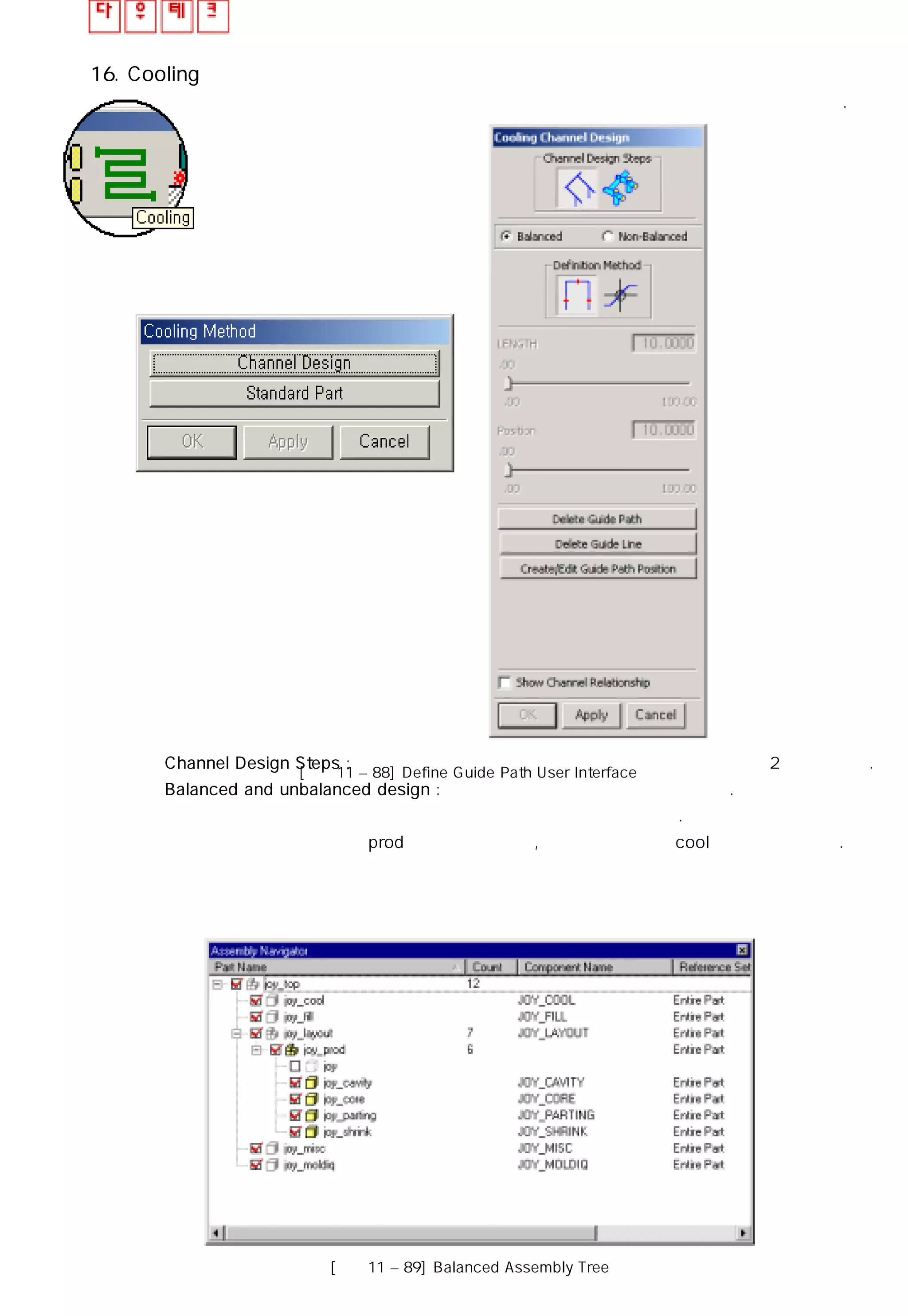 16. Cooling
이 파트에서는 냉각 도구의 사용이 냉각수 생성에 어떻게 작용하는지 설명할 것이다.
◎ Channel Design Steps : 냉각수 경로를 정의하고 냉각수를 생성 시키는 순서로 2단계가 있다.
◎ Balanced and unbalanced design : 냉각수의 균형과 불균형을 선택한다.
무엇을 선택하느냐에 따라 냉각수가 생성되는 작업 영역이 달라진다.
균형을 선택하면 냉각수는 prod 요소에 생성되고, 불균형의 경우는 cool 요소에 생성된다.
[그림11 – 88] Define Guide Path User Interface
[그림11 – 89] Balanced Assembly Tree
 