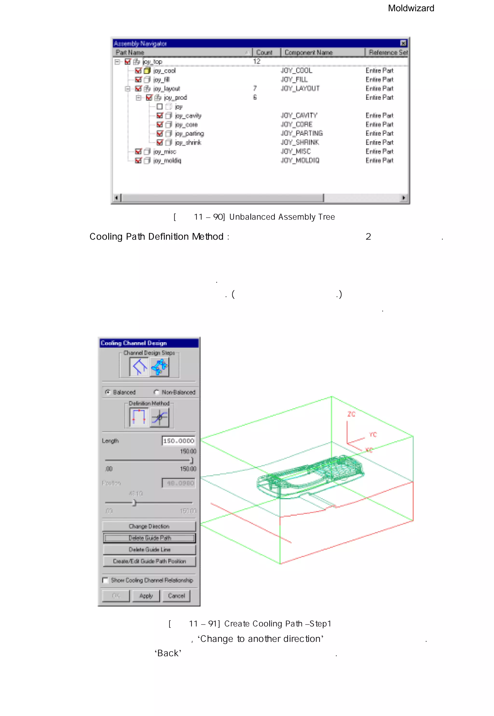 Moldwizard
[그림11 – 90] Unbalanced Assembly Tree
◎ Cooling Path Definition Method : 냉각수 안내경로를 만드는 데는 2가지 방법이 있다.
첫번째 방법으로 냉각수 모듈이 제공하는 스케치 도구를 이용하는 방법과
① 냉각수 모듈을 이용한 스케치.
냉각수 입구가 될 면을 선택한다. ( 붉은 색으로 활성화된다.)
생성 되는 커브의 길이는 선택한 면에서 다음 면까지의 총 길이가 된다.
② 안내선의 방향이 틀리면 , ‘Change to another direction’ 버튼을 이용해 변경한다.
원하는 방향이면 ‘Back’ 버튼을 이용해 런너 메뉴로 돌아간다.
[그림11 – 91] Create Cooling Path –Step1
 