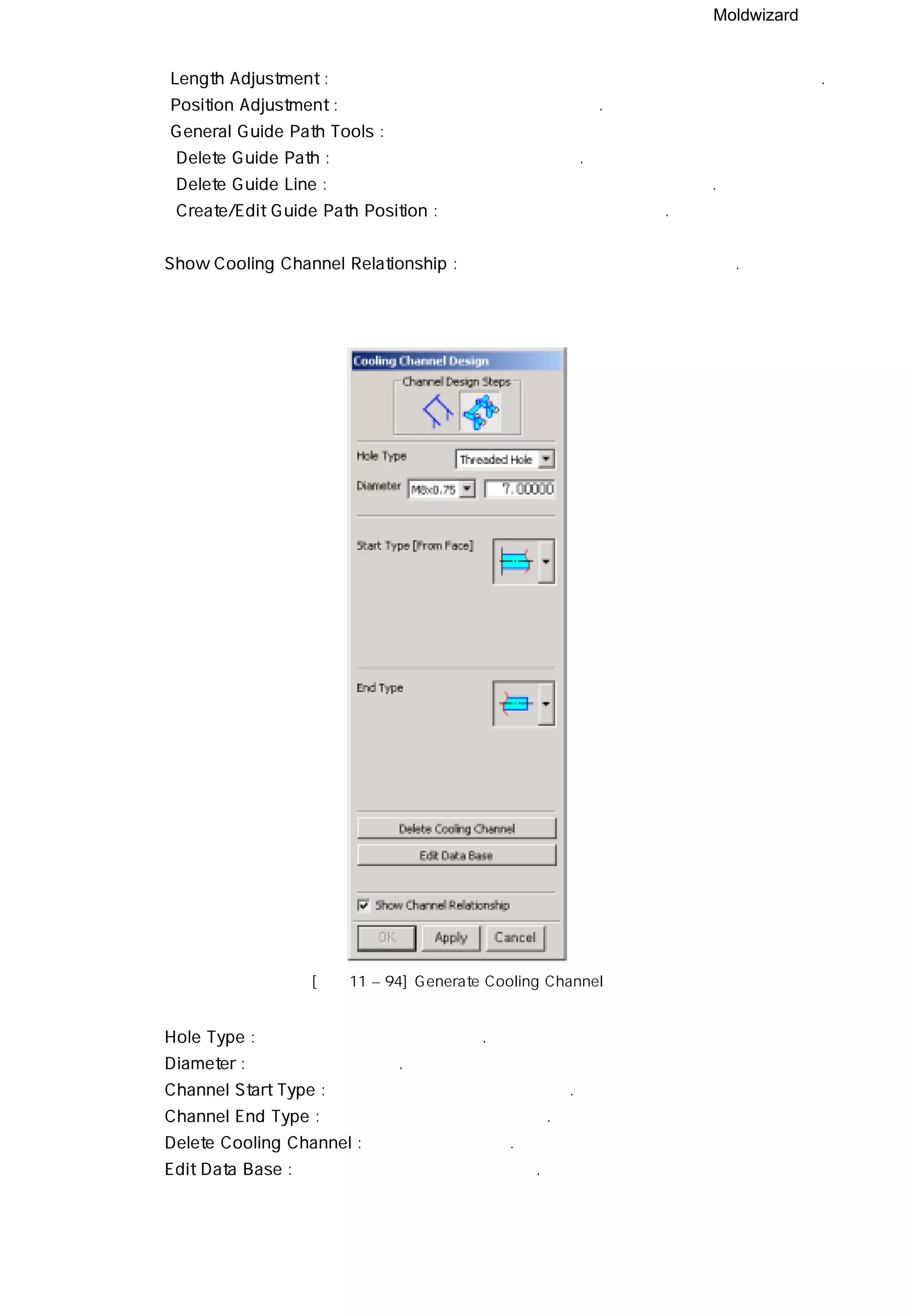 Moldwizard
④ Length Adjustment : 선택한 면과 교차되는 면 사이의 냉각수 안내선 길이를 조절한다.
⑤ Position Adjustment : 냉각수 안내선의 위치를 조절한다.
⑥ General Guide Path Tools :
ㆍDelete Guide Path : 냉각수 안내 경로를 삭제 시킨다.
ㆍDelete Guide Line : 냉각수 안내 경로 중 선택한 안내선을 삭제 시킨다.
ㆍCreate/Edit Guide Path Position : 안내 경로의 위치를 변경한다.
⑦ Show Cooling Channel Relationship : 냉각수의 연관성을 숫자로 나타낸다.
[그림11 – 94] Generate Cooling Channel
◎ Hole Type : 원하는 홀의 타입을 설정한다.
◎ Diameter : 지름 값을 입력한다.
◎ Channel Start Type : 냉각수 시작의 타입을 설정한다.
◎ Channel End Type : 냉각수 끝의 타입을 설정한다.
◎ Delete Cooling Channel : 냉각수를 삭제한다.
◎ Edit Data Base : 데이터 베이스 파일을 수정한다.
 