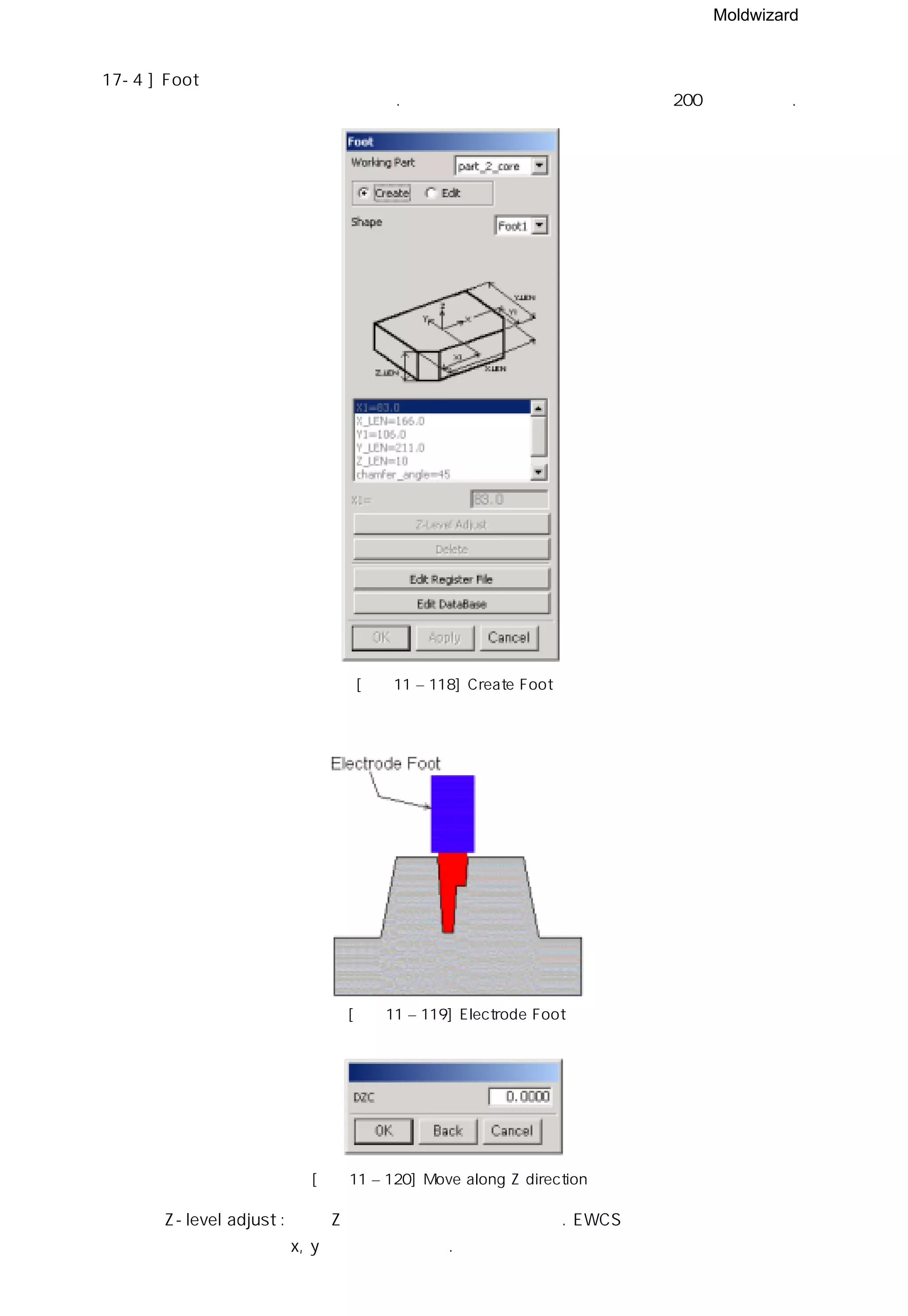 Moldwizard
17-4 ] Foot
선택한 전극을 자동으로 설계한다. 전극 위치의 참조 포인트는 레이어 200에 생성된다.
[그림11 – 118] Create Foot
[그림11 – 119] Electrode Foot
[그림11 – 120] Move along Z direction
◎ Z-level adjust : 단지 Z 방향으로만 이동이 가능하다. EWCS의 재위치 기능을 사용하여
x, y 방향을 수정한다.
 