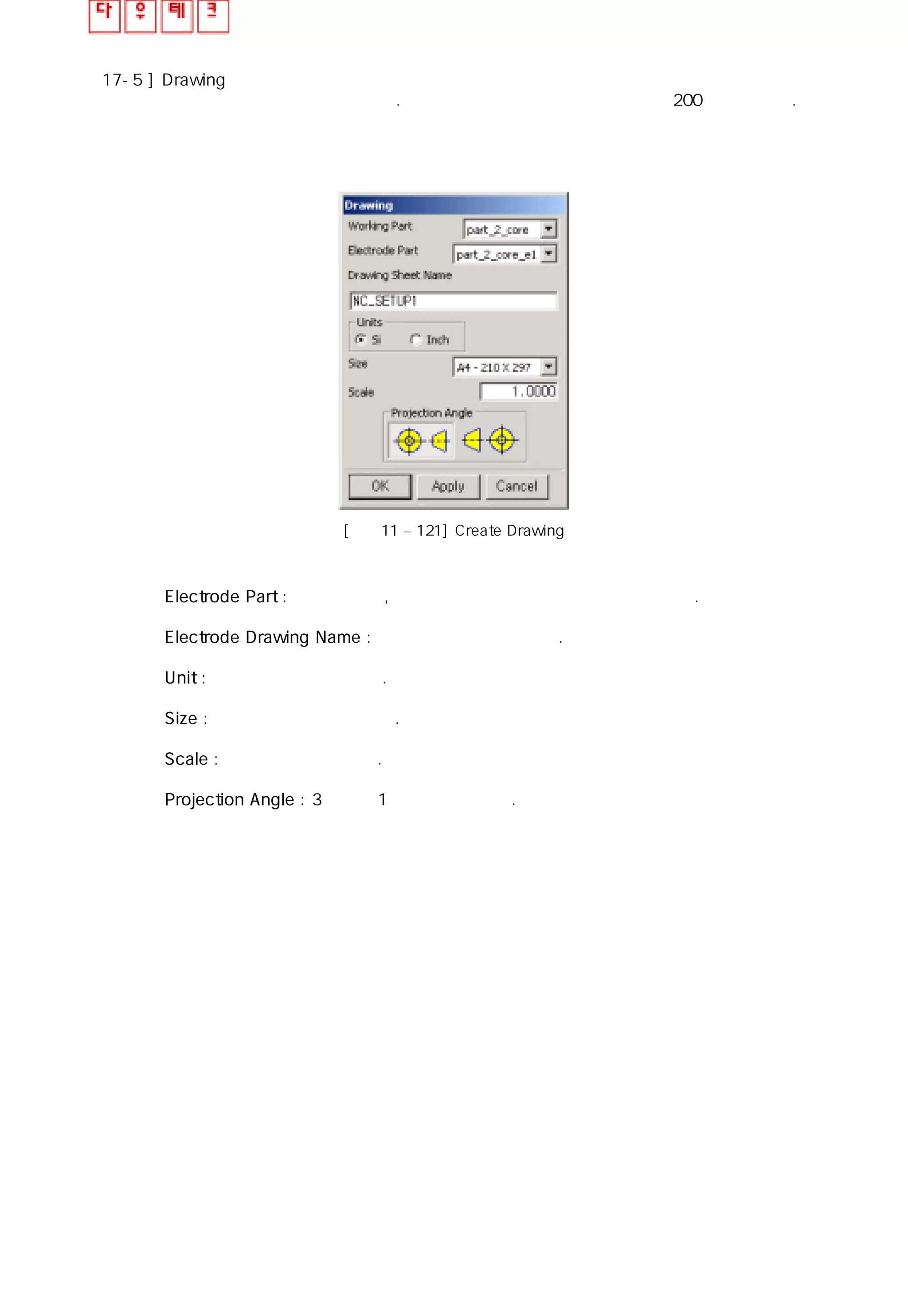 17-5 ] Drawing
선택한 전극을 자동으로 설계한다. 전극 위치의 참조 포인트는 레이어 200에 생성된다.
[그림11 – 121] Create Drawing
◎ Electrode Part : 전극의 이름, 도면 작업을 할 전극의 이름을 선택한다.
◎ Electrode Drawing Name : 도면의 이름을 나타낸다.
◎ Unit : 치수를 선택할 수 있다.
◎ Size : 도면의 크기를 지정한다.
◎ Scale : 스케일을 줄 수 있다.
◎ Projection Angle : 3각도와 1각도를 선택한다.
 