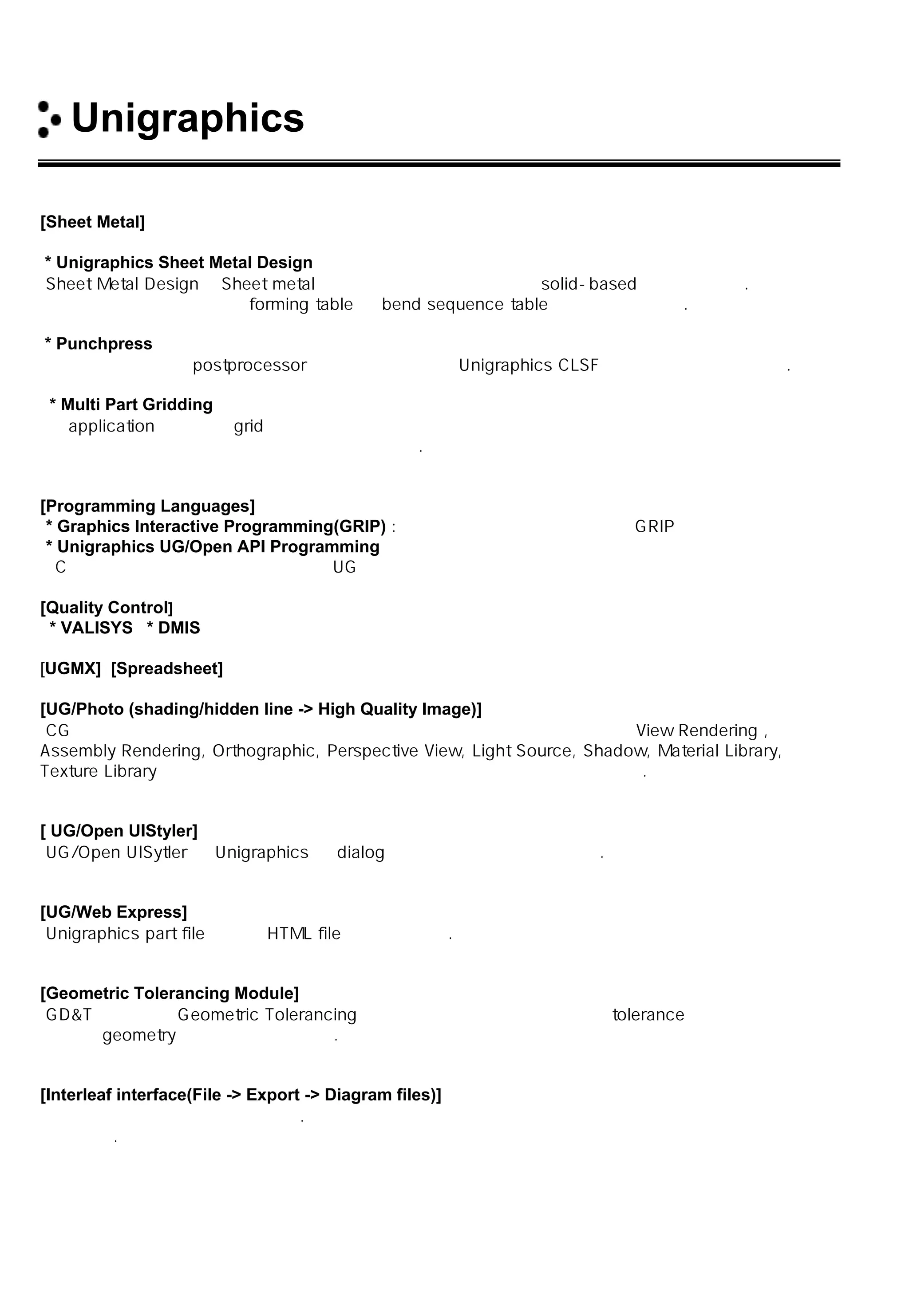 Unigraphics 소개
[Sheet Metal]
* Unigraphics Sheet Metal Design
Sheet Metal Design은 Sheet metal 부품을 디자인하고 제작하는 solid-based 프로그램이다.
사용자는 이것을 이용하여 forming table 과 bend sequence table을 정의할 수 있다.
* Punchpress
프로그램 기술이나 postprocessor 명령들을 사용하여 Unigraphics CLSF의 생성을 가능하게 한다.
* Multi Part Gridding
이 application은 사각형 grid 안에 부품들을 대화식 방법으로 맞추는데 빠르며 쉬운 방법들을 제공하여
생산성을 향상시키고 재료의 낭비를 줄일 수 있다.
[Programming Languages]
* Graphics Interactive Programming(GRIP) : 그래픽 언어를 직접 활용하는 GRIP 프로그램
* Unigraphics UG/Open API Programming
C 프로그램 등과 같은 프로그램에서 UG의 기능을 직접 수행할 수 있도록 하는 프로그램
[Quality Control]
* VALISYS * DMIS
[UGMX] [Spreadsheet]
[UG/Photo (shading/hidden line -> High Quality Image)]
CG 시스템으로 제품의 시각화를 위해 컴퓨터 그래픽 이미지를 생성시켜주는 View Rendering ,
Assembly Rendering, Orthographic, Perspective View, Light Source, Shadow, Material Library,
Texture Library 등 다양한 기능이 제공되며 여러 가지 포맷으로 생성 할 수 있다.
[ UG/Open UIStyler]
UG/Open UISytler 는 Unigraphics 의 dialog 를 생성시킬 수 있도록 한다.
[UG/Web Express]
Unigraphics part file 로부터 HTML file을 생성시킨다.
[Geometric Tolerancing Module]
GD&T 로 알려진 Geometric Tolerancing 은 사용자가 디자인 모델로부터 tolerance 정보를 얻을 수
있으며 geometry 에 연관지을 수 있다.
[Interleaf interface(File -> Export -> Diagram files)]
타 시스템과의 연계성이 우수하다. 다양한 중간 파일 포멧 지원과 직접 변환 인터페이스를 지원하기
때문이다.
 