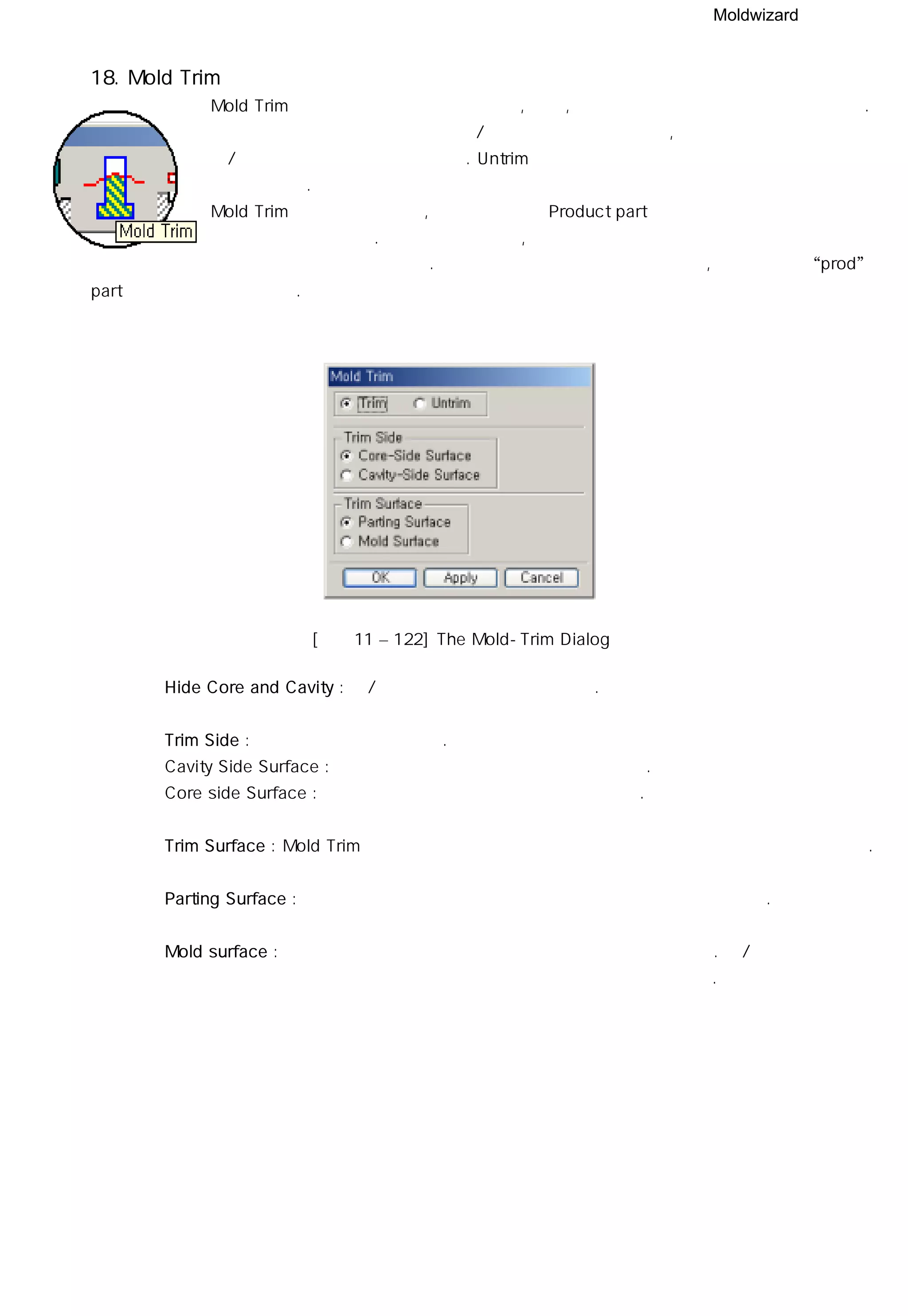 Moldwizard
18. Mold Trim
Mold Trim 모듈은 파팅 면으로 분할 코어, 전극, 표준 부품 등을 트림할 수 있도록 한다.
트림을 하기 위해 작업할 바디와 상/하측 파팅 면을 선택하며, 트림된 부위는
상/하측 외관 형상과 관계가 있다. Untrim 기능을 사용하여 트림된 부위를 제거
할 수도 있다.
Mold Trim 기능을 사용할 때, 작업할 바디는 Product part 의 하위 구조의 구성 요소에
포함되어 있어야 한다. 그렇지 않을 경우, 여러 개의 캐비티가 있고 그 중에 어떤 파팅
면이 사용되는지를 몰드 위저드는 알 수 없다. 분할 코어나 전극 등을 설계한다면, 상위 구조인 “prod”
part를 선택할 필요가 있다.
◎ Hide Core and Cavity : 상/하측 코어를 화면에서 숨긴다.
◎ Trim Side : 트림 도구 면을 선택한다.
ㆍCavity Side Surface : 개체를 트림하기위해 상측 면을 선택한다.
ㆍCore side Surface : 개체를 트림하기 위해 하측 면을 선택한다.
◎ Trim Surface : Mold Trim 기능은 구성 요소를 트림하기 위해 영역이나 면의 집합을 사용한다.
◎ Parting Surface : 파팅 요소에서 파팅 면을 추출하여 개체를 트림하는 방법이다.
◎ Mold surface : 파팅 면이 개체를 트림하는데 적합하지 않을 때 사용한다. 상/하측
형상으로부터 파팅 영역으로 추출한 영역은 개체를 트림하는데 사용된다.
[그림11 – 122] The Mold-Trim Dialog
 