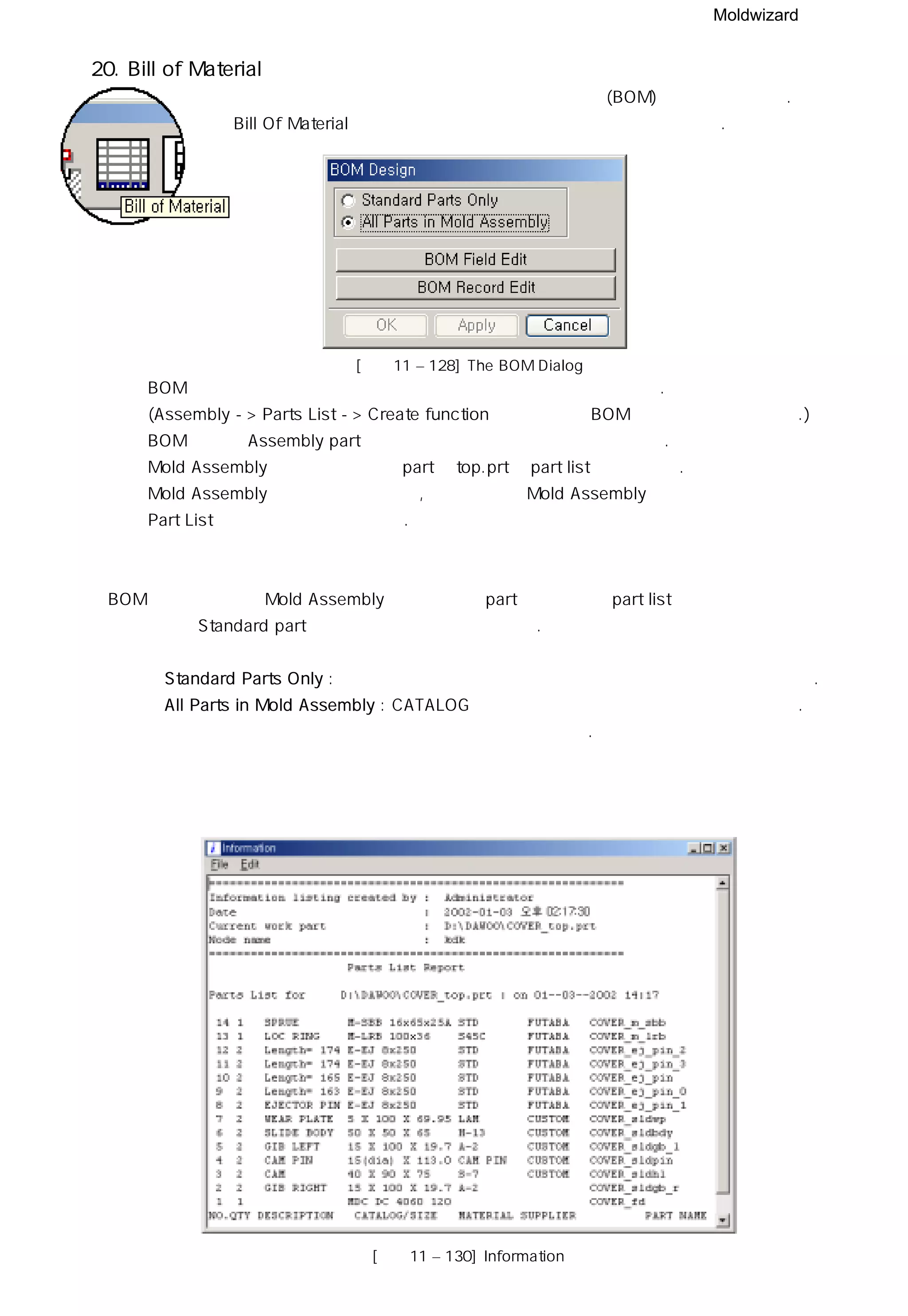 Moldwizard
20. Bill of Material
몰드 위저드는 주문 목록 정보와 구성요소 청구서(BOM)가 포함되어 있다.
Bill Of Material 아이콘을 클릭하면 아래와 같은 박스가 나타난다.
ㆍBOM 은 사용자가 임의로 나열된 정보를 추가하거나 제거할 수 있다.
(Assembly -> Parts List -> Create function 을 선택하면 BOM에 리스트를 추가가능.)
ㆍBOM 기능은 Assembly part 리스트 기능과 함께 작업할 필요가 있다.
ㆍMold Assembly 템플릿 파일에서 part의 top.prt를 part list로 정의한다.
ㆍMold Assembly 템플릿 파일에서나 , 작업을 위해 Mold Assembly를 로딩한 후에는
Part List 형식을 변형시킬 수 있다.
BOM 기능은 실제로 Mold Assembly 트리의 모든 part를 검색하여 part list와 관련된 정보를
추출하거나 Standard part 만을 검색하여 추출할 수 있다.
◎ Standard Parts Only : 표준 부품과 몰드 베이스 의 상위 노드만을 정보 창에 나타낸다.
◎ All Parts in Mold Assembly : CATALOG 의 속성과 모든 부품을 정보 창에 나타낸다.
특히 몰드 베이스의 모든 부품의 목록은 유용한 정보이다.
[그림11 – 128] The BOM Dialog
[그림11 – 130] Information
 