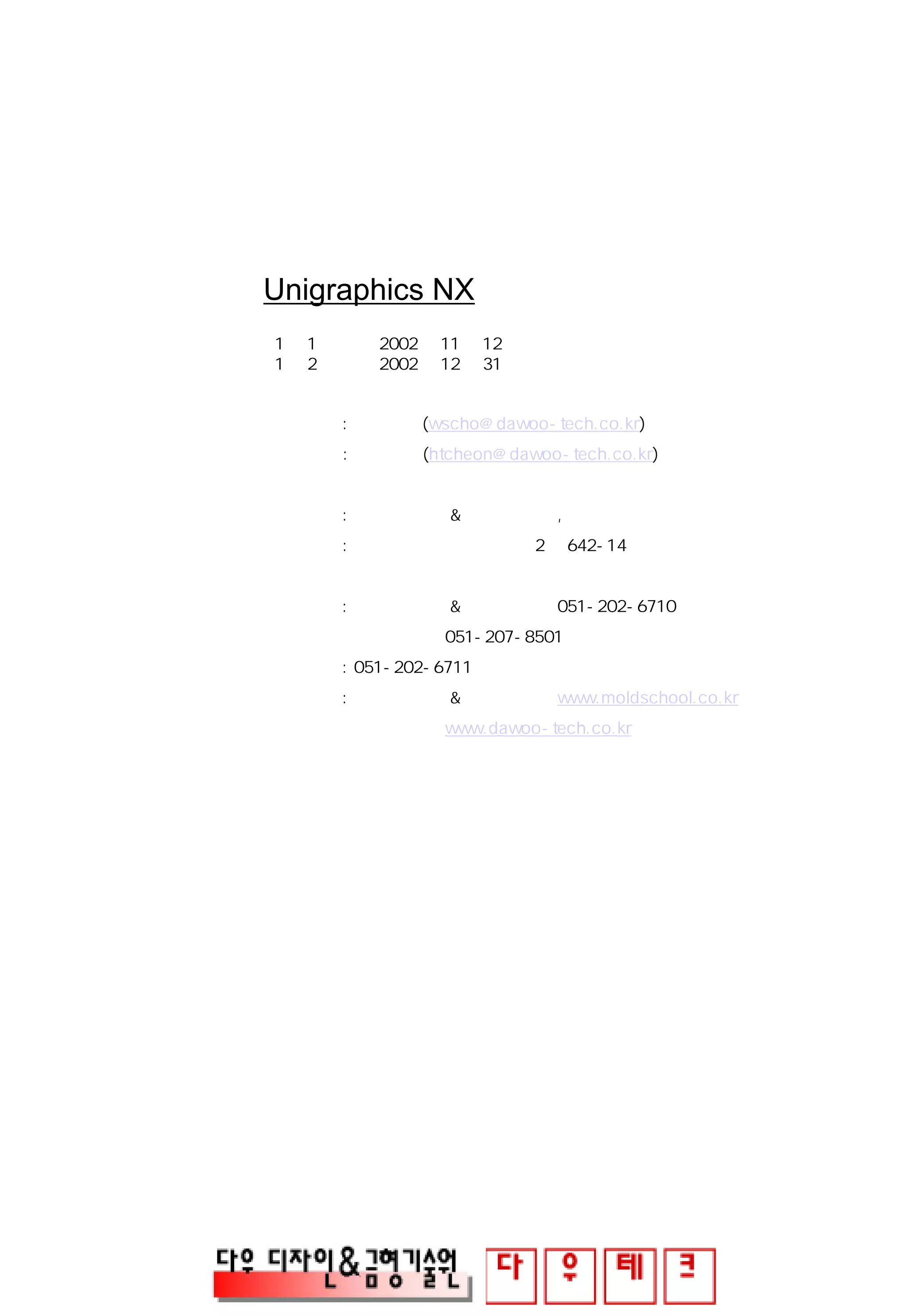 Unigraphics NX
1판 1쇄 발행 2002년 11월 12일
1판 2쇄 발행 2002년 12월 31일
제 작 : 조 원 석 (wscho@dawoo-tech.co.kr)
: 천 희 태 (htcheon@dawoo-tech.co.kr)
발 행 처 : 다우 디자인 & 금형기술원 , 다우테크㈜
주 소 : 부산광역시 사하구 신평2동 642-14
대표전화: 다우 디자인 & 금형기술원 051-202-6710
다우테크㈜ 051-207-8501
대표팩스: 051-202-6711
웹사이트: 다우 디자인 & 금형기술원 www.moldschool.co.kr
다우테크㈜ www.dawoo-tech.co.kr
 