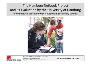 The Hamburg Netbook Project 
and its Evaluation by the University of Hamburg
and its Evaluation by the University of Hamburg
  Individualized Education with Netbooks in Secondary Schools




          Prof. Dr. Rudolf Kammerl, Dipl.‐Päd. Lucia Müller
          University of Hamburg, Germany                      MLCB 2011 – March 21st, 2011
          Department of Education, Media Education
 