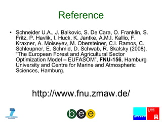Reference Schneider  U.A., J. Balkovic, S. De Cara, O. Franklin, S. Fritz, P. Havlik, I. Huck, K. Jantke, A.M.I. Kallio, F. Kraxner, A. Moiseyev, M. Obersteiner, C.I. Ramos, C. Schleupner, E. Schmid, D. Schwab, R. Skalsky (2008), “The European Forest and Agricultural Sector Optimization Model – EUFASOM”,  FNU-156 , Hamburg University and Centre for Marine and Atmospheric Sciences, Hamburg. http://www.fnu.zmaw.de/ 
