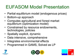 EUFASOM Model Presentation Partial equilibrium model (endogenous prices)  Bottom-up approach  Computes agricultural and forest market equilibrium (optimization model) Constrained by resource endowments, technologies, policies Spatially explicit, dynamic Data intensive, comprehensive Integrates environmental effects Programmed in GAMS, Solved as LP 