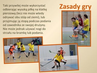 Zasady gry Taki przywilej może wykorzystać odbierając wysoką piłkę na klatkę piersiową (lecz nie może wtedy odrywać obu stóp od ziemi), lub przyjmując ją stopą podczas podania od zawodnika ze swojej drużyny.  Nie może jednak używać nogi do strzału na bramkę lub podania. 