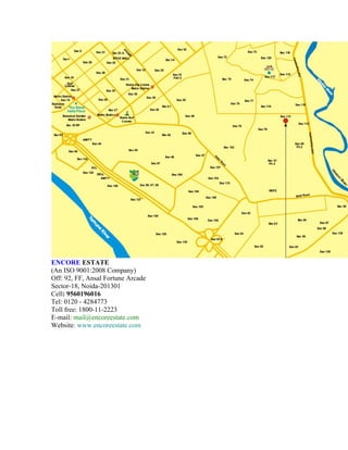 ENCORE ESTATE
(An ISO 9001:2008 Company)
Off: 92, FF, Ansal Fortune Arcade
Sector-18, Noida-201301
Cell: 9560196016
Tel: 0120 - 4284773
Toll free: 1800-11-2223
E-mail: mail@encoreestate.com
Website: www.encoreestate.com
 
