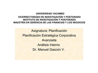 UNIVERSIDAD YACAMBÚ
   VICERRECTORADO DE INVESTIGACIÓN Y POSTGRADO
       INSTITUTO DE INVESTIGACIÓN Y POSTGRADO
MAESTRÍA EN GERENCIA DE LAS FINANCIAS Y LOS NEGOCIOS


             Asignatura: Planificación
      Planificación Estratégica Corporativa
                    Avanzada
                  Análisis Interno
              Dr. Manuel Gascón V.
 