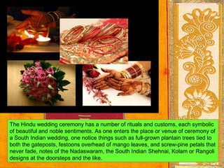 The Hindu wedding ceremony has a number of rituals and customs, each symbolic
of beautiful and noble sentiments. As one enters the place or venue of ceremony of
a South Indian wedding, one notice things such as full-grown plantain trees tied to
both the gateposts, festoons overhead of mango leaves, and screw-pine petals that
never fade, notes of the Nadaswaram, the South Indian Shehnai, Kolam or Rangoli
designs at the doorsteps and the like.
 