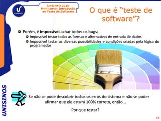 UNIINFO 2010
                    Mini-curso: Introdução
                     ao Teste de Software         O que é “teste de
                                                     software”?
           Porém, é impossível achar todos os bugs:
              Impossível testar todas as formas e alternativas de entrada de dados
              Impossível testar as diversas possibilidades e condições criadas pela lógica do
              programador
UNISINOS




             Se não se pode descobrir todos os erros do sistema e não se poder
                      afirmar que ele estará 100% correto, então...
                                       Por que testar?
                                                                                           10
 