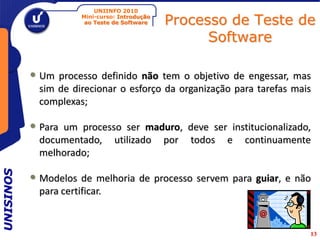 UNIINFO 2010
                       Mini-curso: Introdução
                        ao Teste de Software    Processo de Teste de
                                                      Software

           • Um processo definido não tem o objetivo de engessar, mas
             sim de direcionar o esforço da organização para tarefas mais
             complexas;

           • Paraum processo ser maduro, deve ser institucionalizado,
             documentado, utilizado por todos e continuamente
             melhorado;
UNISINOS




           • Modelos de melhoria de processo servem para guiar, e não
             para certificar.


                                                                        13
 
