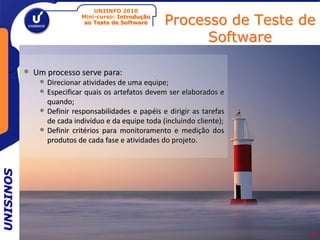 UNIINFO 2010
                              Mini-curso: Introdução
                               ao Teste de Software     Processo de Teste de
                                                              Software

           •   Um processo serve para:
                • Direcionar atividades de uma equipe;
                • Especificar quais os artefatos devem ser elaborados e
                    quando;
                •   Definir responsabilidades e papéis e dirigir as tarefas
                    de cada indivíduo e da equipe toda (incluindo cliente);
                •   Definir critérios para monitoramento e medição dos
                    produtos de cada fase e atividades do projeto.
UNISINOS




                                                                              14
 