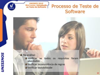 UNIINFO 2010
            Mini-curso: Introdução
             ao Teste de Software    Processo de Teste de
                                           Software
UNISINOS




           Na análise:
              Verificar se todos os requisitos foram
              abordados
              Verificar inconsistência de regras
              Verificar testabilidade
                                                        23
 