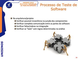UNIINFO 2010
                  Mini-curso: Introdução
                   ao Teste de Software    Processo de Teste de
                                                 Software

           Na arquitetura/projeto:
              Verificar possível incoerência na junção dos componentes
              Verificar completa comunicação entre as partes do software
              Verificar faltas/sobras na integração
              Verificar se “bate” com regras determinadas na análise
UNISINOS




                                                                           24
 