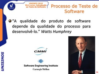 UNIINFO 2010
                 Mini-curso: Introdução
                  ao Teste de Software    Processo de Teste de
                                                Software

           “A qualidade do produto de software
           depende da qualidade do processo para
           desenvolvê-lo.” Watts Humphrey
UNISINOS




                                                             26
 