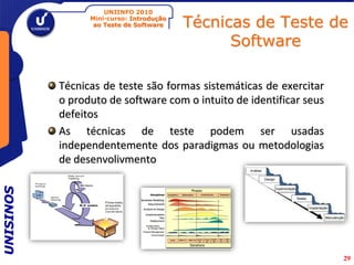 UNIINFO 2010
                 Mini-curso: Introdução
                  ao Teste de Software    Técnicas de Teste de
                                                Software

           Técnicas de teste são formas sistemáticas de exercitar
           o produto de software com o intuito de identificar seus
           defeitos
           As técnicas de teste podem ser usadas
           independentemente dos paradigmas ou metodologias
           de desenvolivmento
UNISINOS




                                                                     29
 